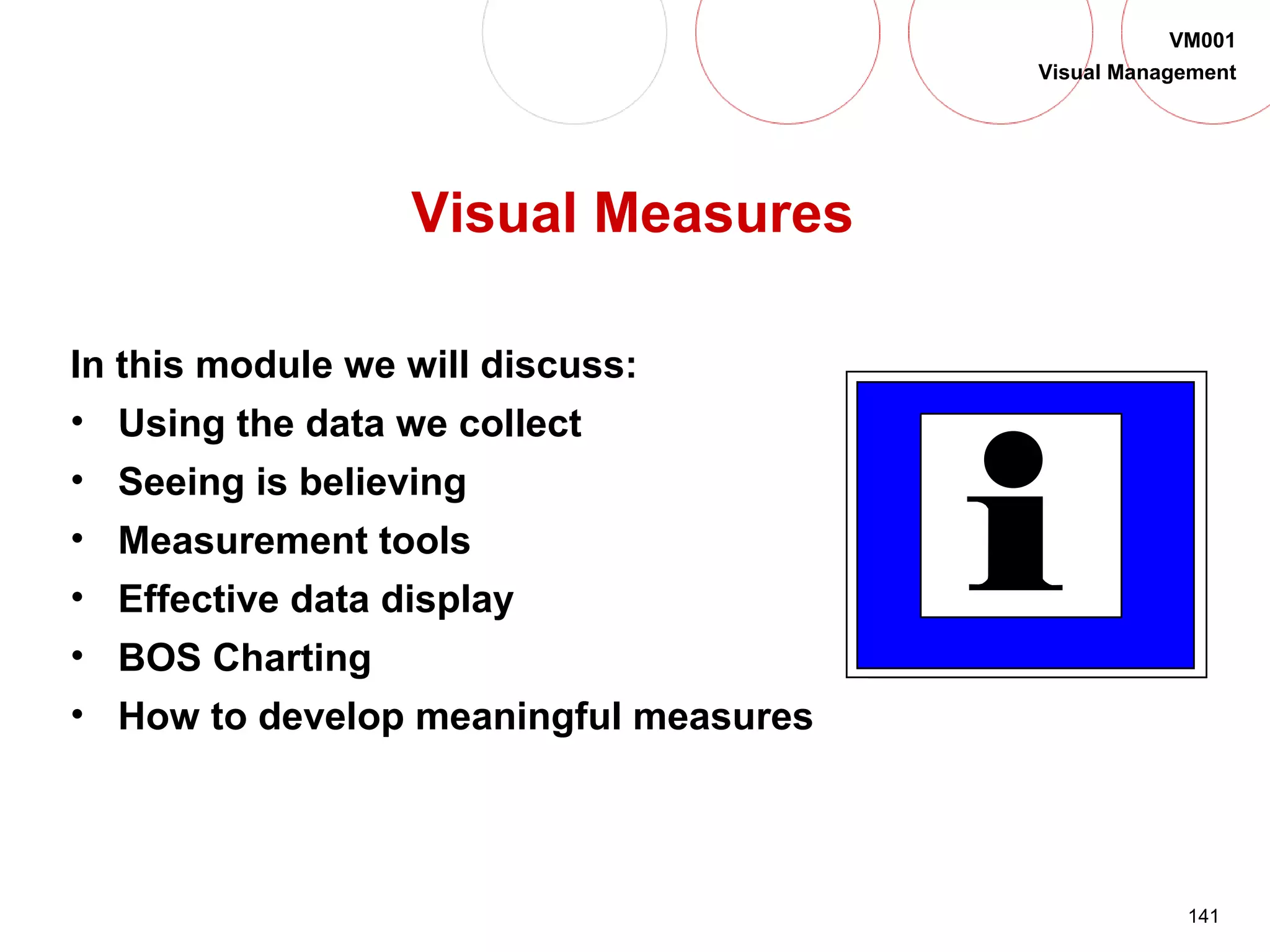 141
VM001
Visual Management
Visual Measures
In this module we will discuss:
• Using the data we collect
• Seeing is believing
• Measurement tools
• Effective data display
• BOS Charting
• How to develop meaningful measures
 