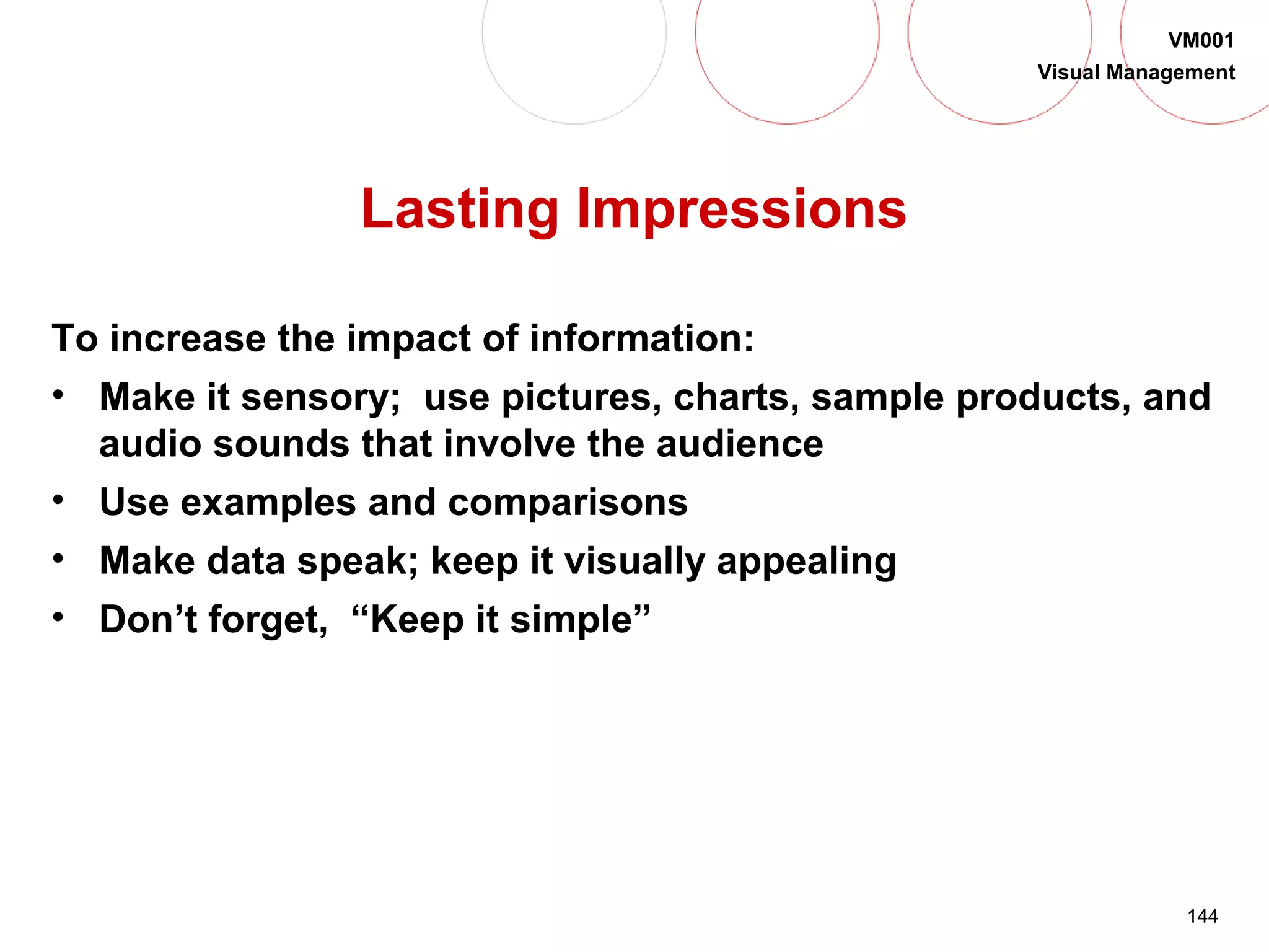 144
VM001
Visual Management
Lasting Impressions
To increase the impact of information:
• Make it sensory; use pictures, charts, sample products, and
audio sounds that involve the audience
• Use examples and comparisons
• Make data speak; keep it visually appealing
• Don’t forget, “Keep it simple”
 