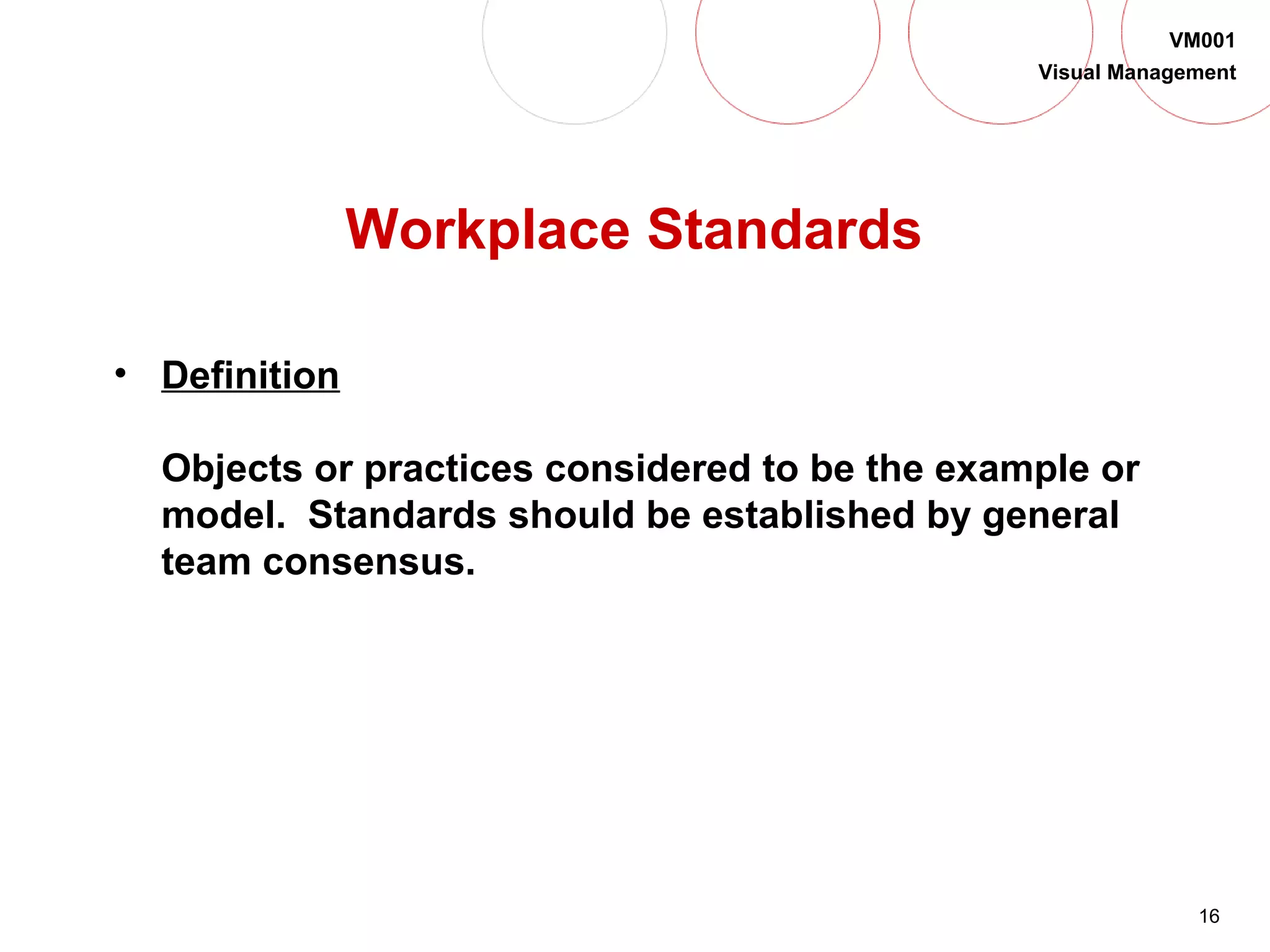 16
VM001
Visual Management
Workplace Standards
• Definition
Objects or practices considered to be the example or
model. Standards should be established by general
team consensus.
 