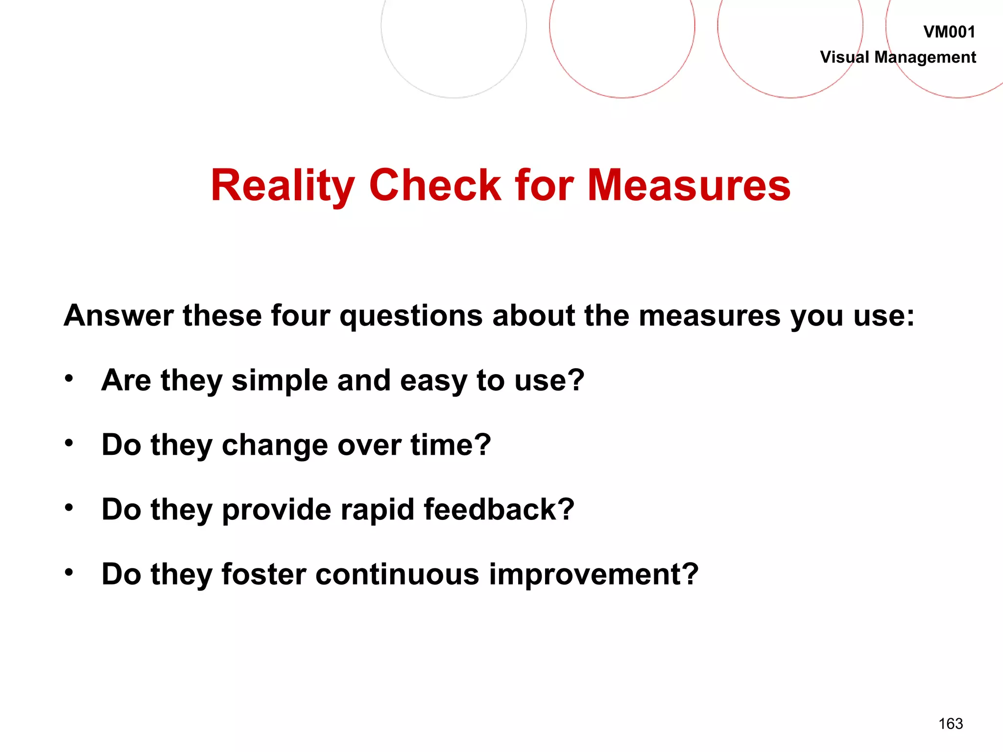 163
VM001
Visual Management
Reality Check for Measures
Answer these four questions about the measures you use:
• Are they simple and easy to use?
• Do they change over time?
• Do they provide rapid feedback?
• Do they foster continuous improvement?
 
