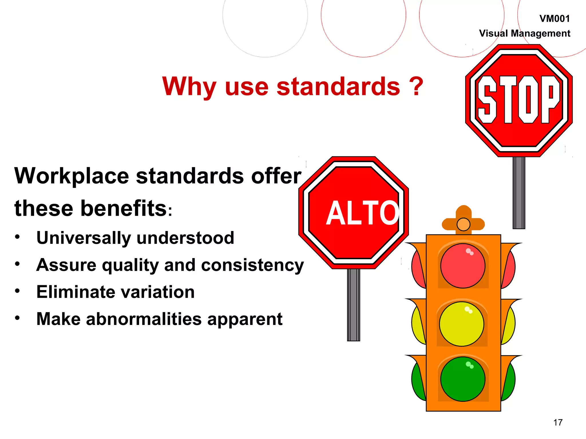 17
VM001
Visual Management
Why use standards ?
Workplace standards offer
these benefits:
• Universally understood
• Assure quality and consistency
• Eliminate variation
• Make abnormalities apparent
ALTO
 