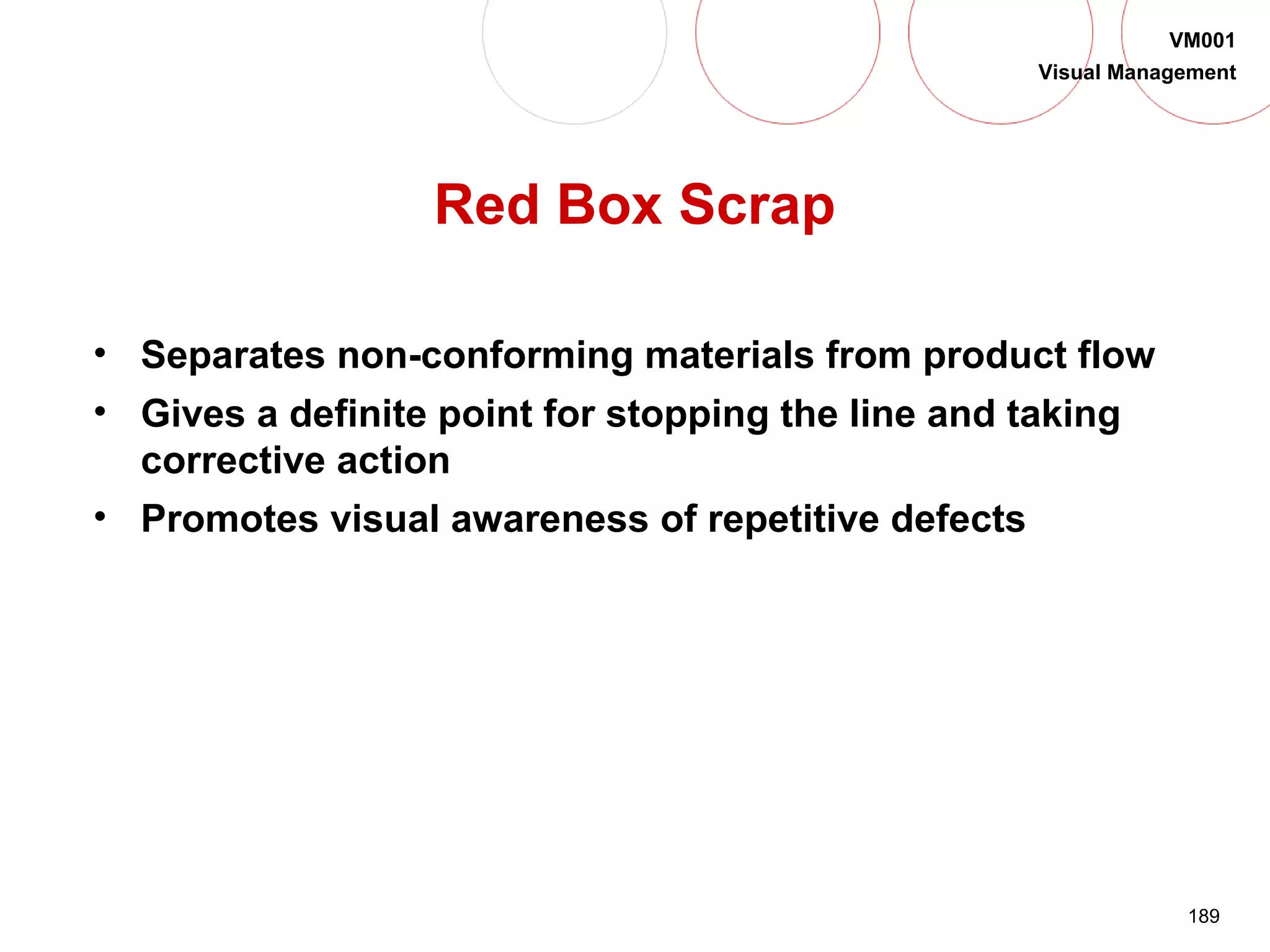 189
VM001
Visual Management
Red Box Scrap
• Separates non-conforming materials from product flow
• Gives a definite point for stopping the line and taking
corrective action
• Promotes visual awareness of repetitive defects
 