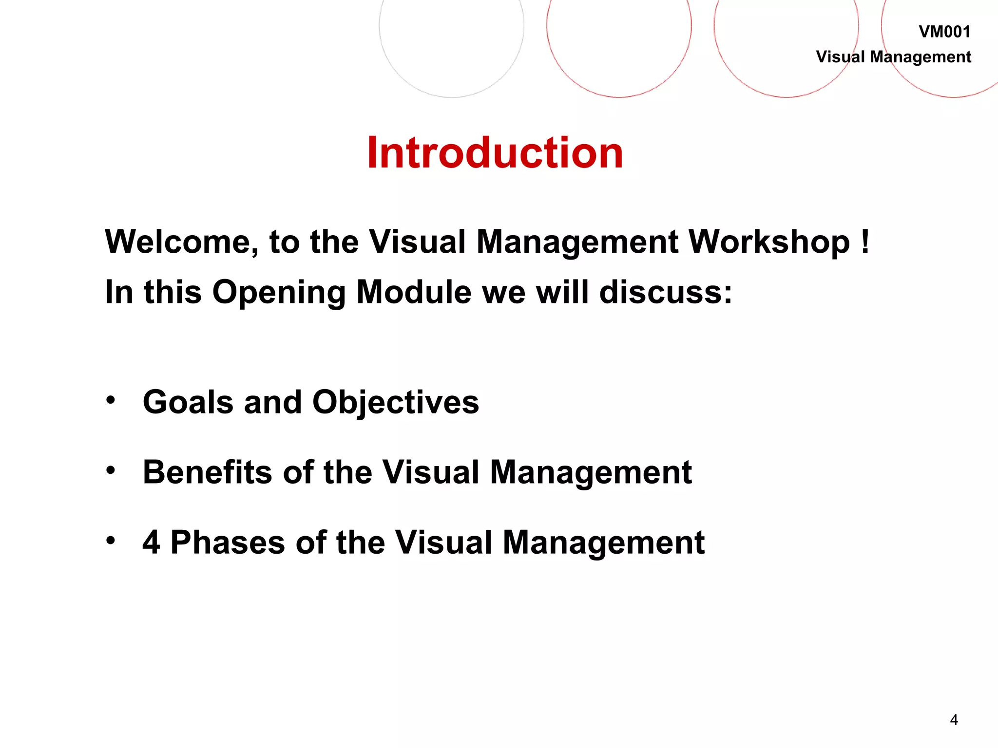 4
VM001
Visual Management
Introduction
Welcome, to the Visual Management Workshop !
In this Opening Module we will discuss:
• Goals and Objectives
• Benefits of the Visual Management
• 4 Phases of the Visual Management
 