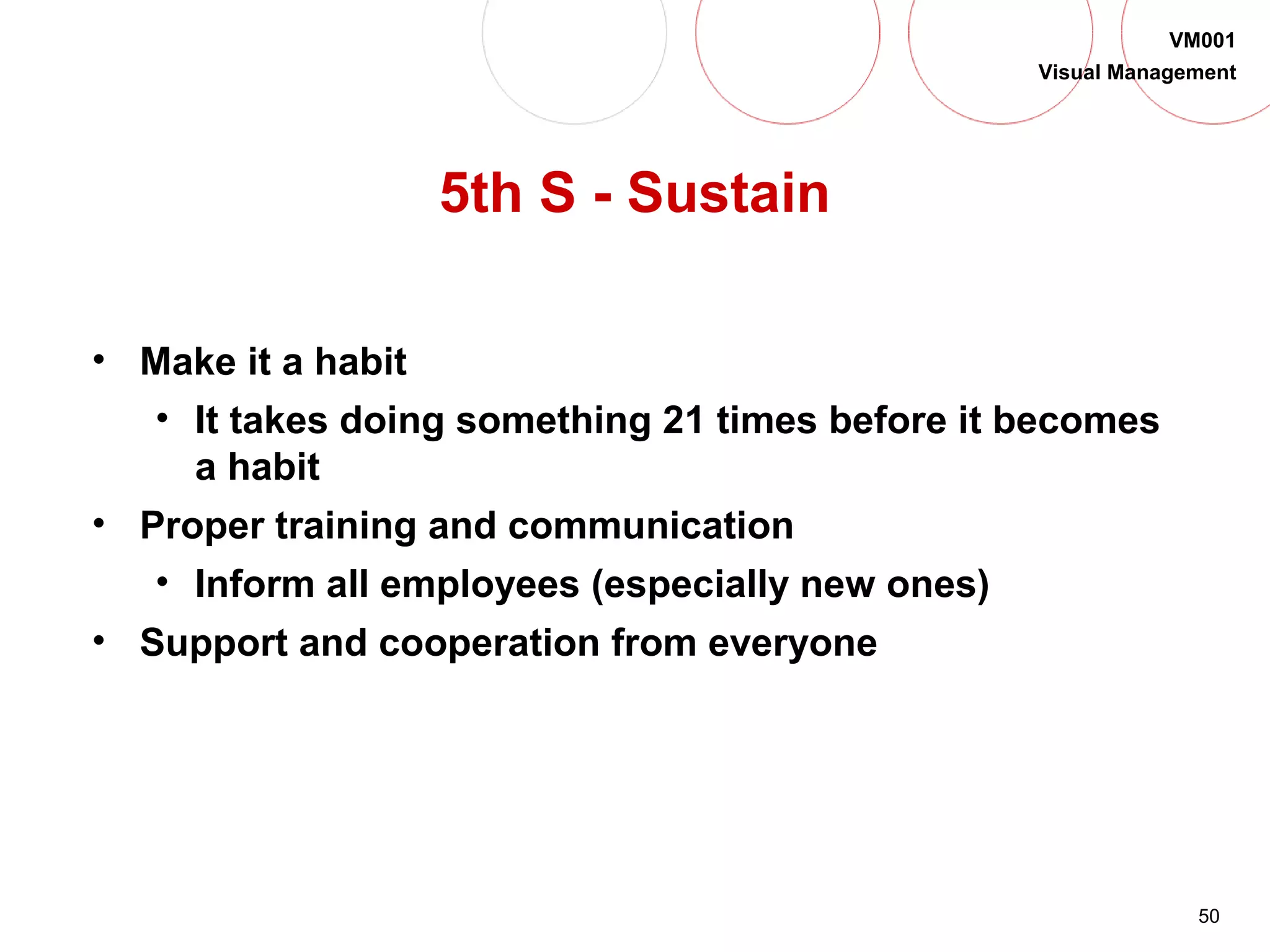50
VM001
Visual Management
5th S - Sustain
• Make it a habit
• It takes doing something 21 times before it becomes
a habit
• Proper training and communication
• Inform all employees (especially new ones)
• Support and cooperation from everyone
 