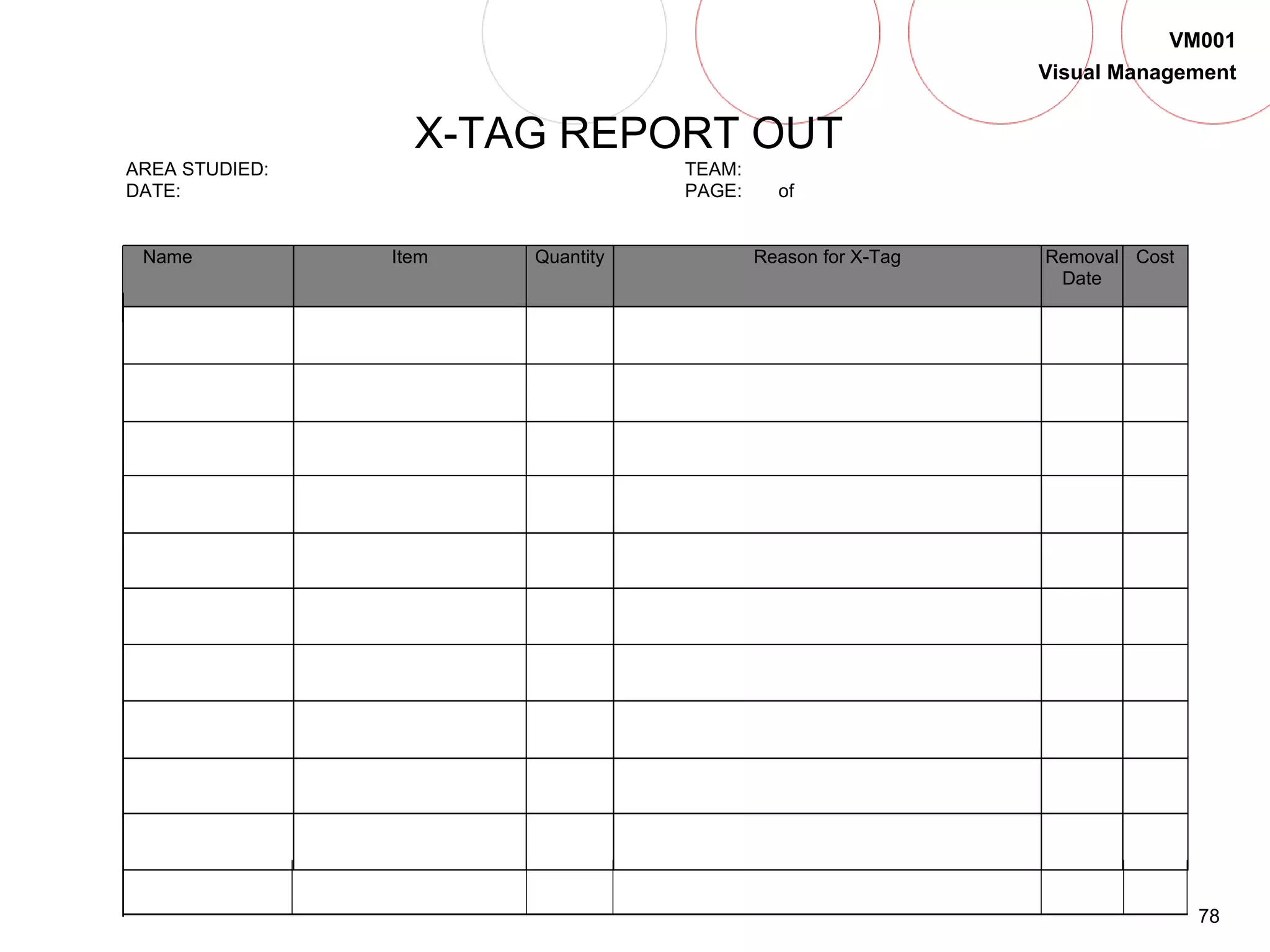 78
VM001
Visual Management
X-TAG REPORT OUT
AREA STUDIED: TEAM:
DATE: PAGE: of
Name Item Quantity Reason for X-Tag Removal
Date
Cost
 