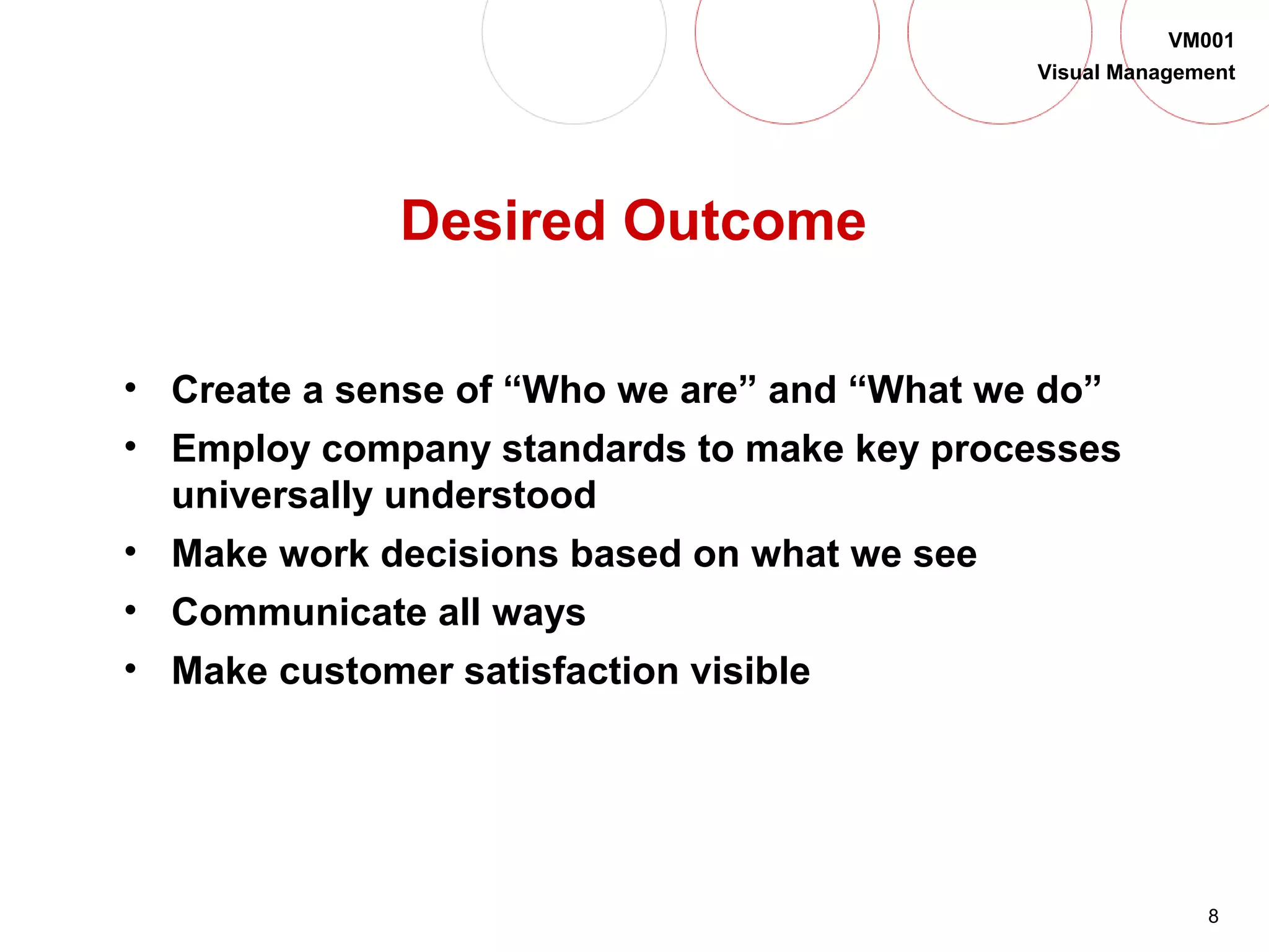 8
VM001
Visual Management
Desired Outcome
• Create a sense of “Who we are” and “What we do”
• Employ company standards to make key processes
universally understood
• Make work decisions based on what we see
• Communicate all ways
• Make customer satisfaction visible
 
