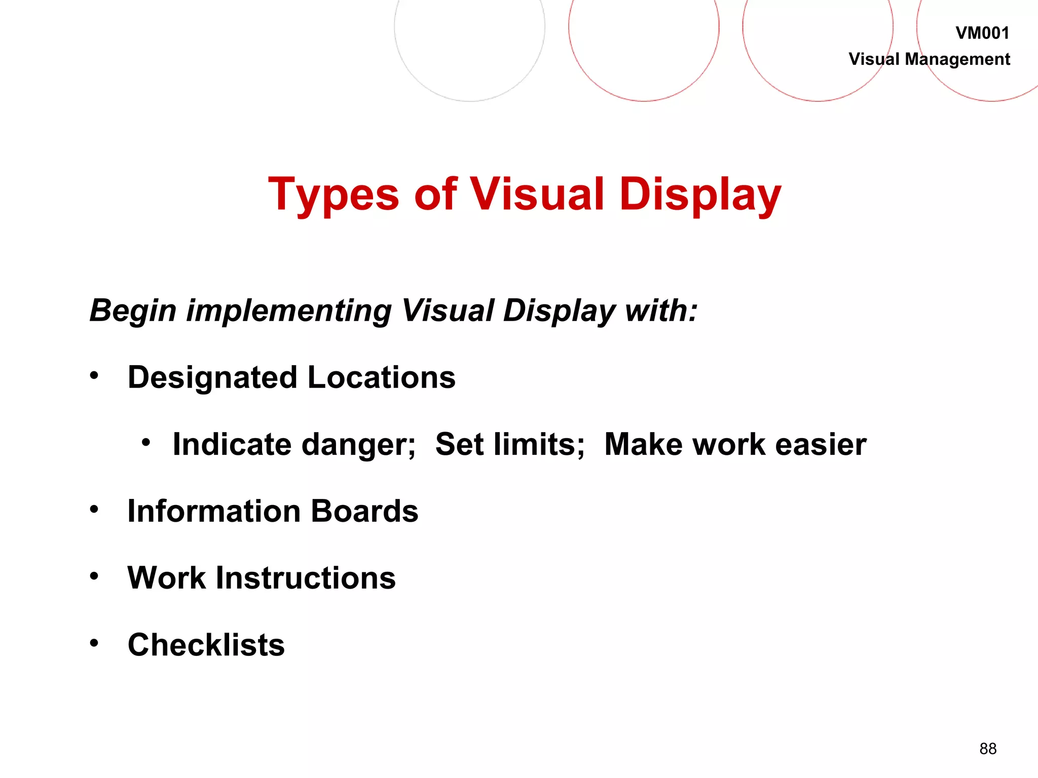 88
VM001
Visual Management
Types of Visual Display
Begin implementing Visual Display with:
• Designated Locations
• Indicate danger; Set limits; Make work easier
• Information Boards
• Work Instructions
• Checklists
 