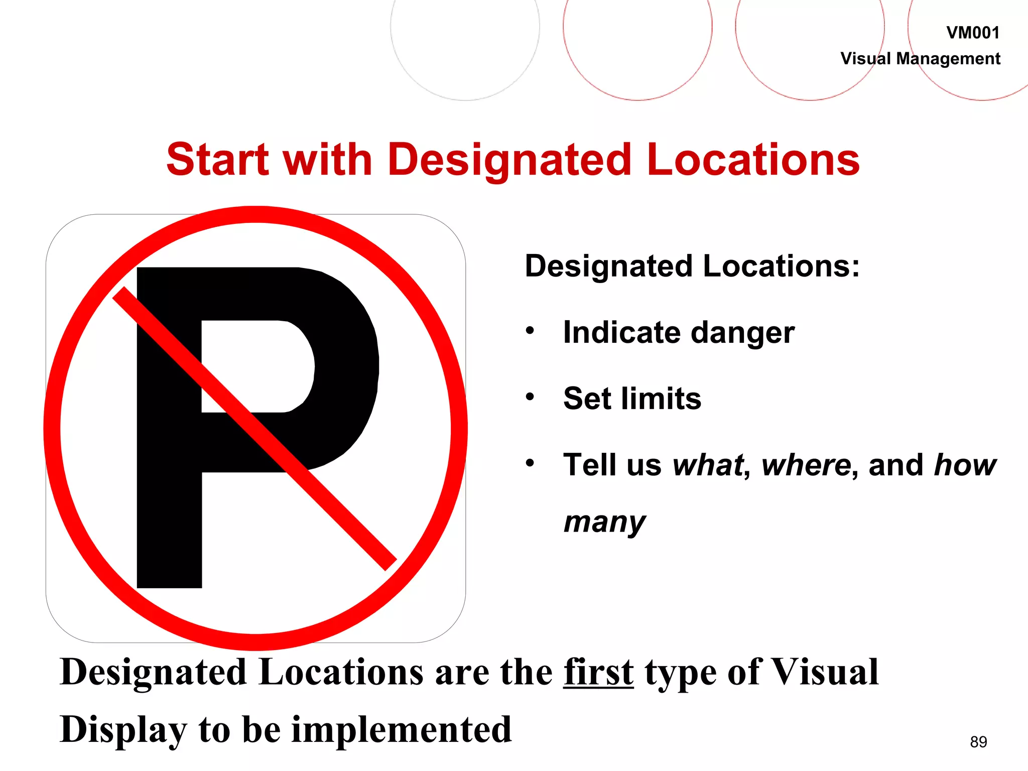 89
VM001
Visual Management
Start with Designated Locations
Designated Locations:
• Indicate danger
• Set limits
• Tell us what, where, and how
many
Designated Locations are the first type of Visual
Display to be implemented
 