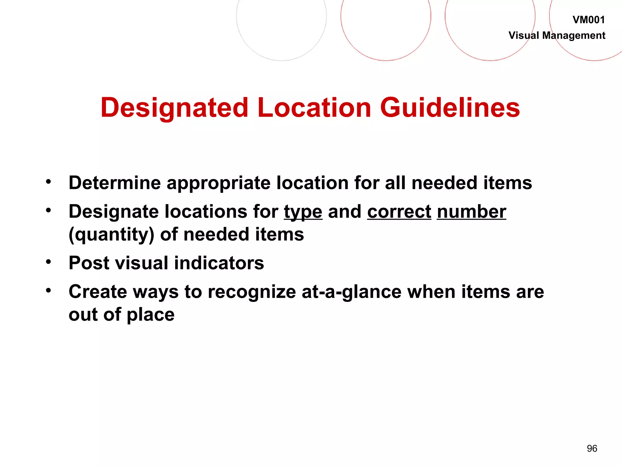 96
VM001
Visual Management
Designated Location Guidelines
• Determine appropriate location for all needed items
• Designate locations for type and correct number
(quantity) of needed items
• Post visual indicators
• Create ways to recognize at-a-glance when items are
out of place
 