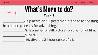 File Edit View
Task 1
______________7.a placard or bill posted or intended for posting
in a public place, as for advertising.
_______________8. is a series of still pictures on one roll of film.
_______________9. and
_______________10. Give the 2 importance of #1.
 