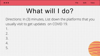 File Edit View
What will I do?
Directions: In (3) minutes, List down the platforms that you
usually visit to get updates on COVID 19.
1.
2.
3.
4.
5.
 