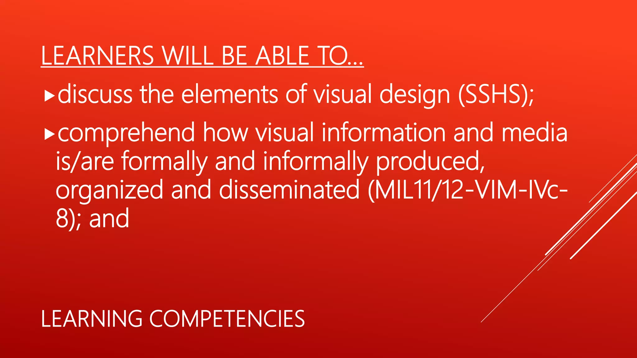 LEARNERS WILL BE ABLE TO…
discuss the elements of visual design (SSHS);
comprehend how visual information and media
is/are formally and informally produced,
organized and disseminated (MIL11/12-VIM-IVc-
8); and
LEARNING COMPETENCIES
 