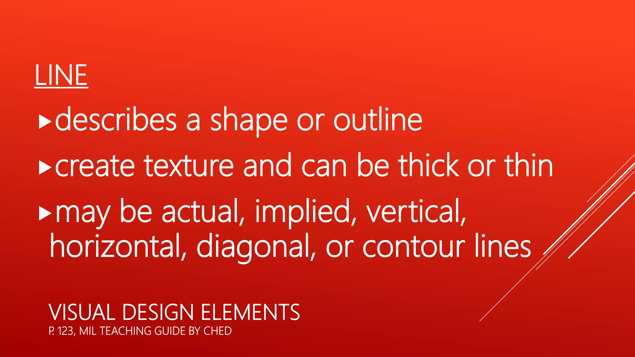 LINE
describes a shape or outline
create texture and can be thick or thin
may be actual, implied, vertical,
horizontal, diagonal, or contour lines
VISUAL DESIGN ELEMENTS
P
. 123, MIL TEACHING GUIDE BY CHED
 
