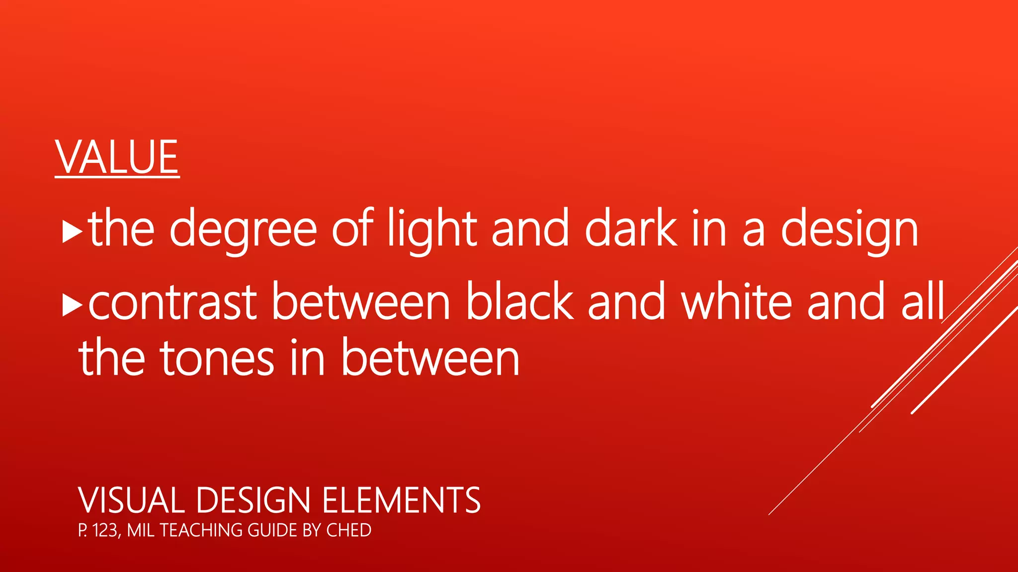VALUE
the degree of light and dark in a design
contrast between black and white and all
the tones in between
VISUAL DESIGN ELEMENTS
P
. 123, MIL TEACHING GUIDE BY CHED
 