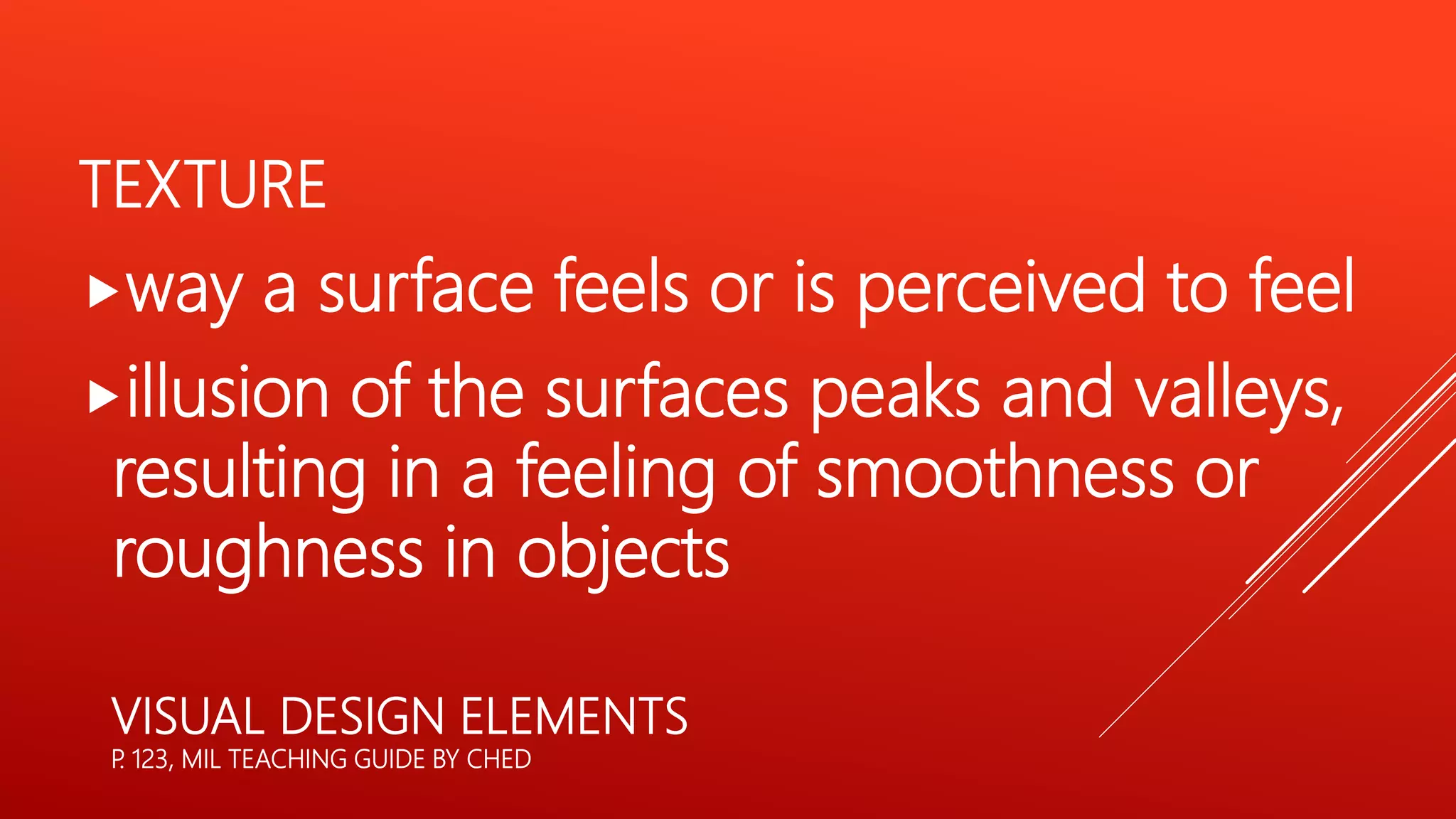 VISUAL DESIGN ELEMENTS
P
. 123, MIL TEACHING GUIDE BY CHED
TEXTURE
way a surface feels or is perceived to feel
illusion of the surfaces peaks and valleys,
resulting in a feeling of smoothness or
roughness in objects
 