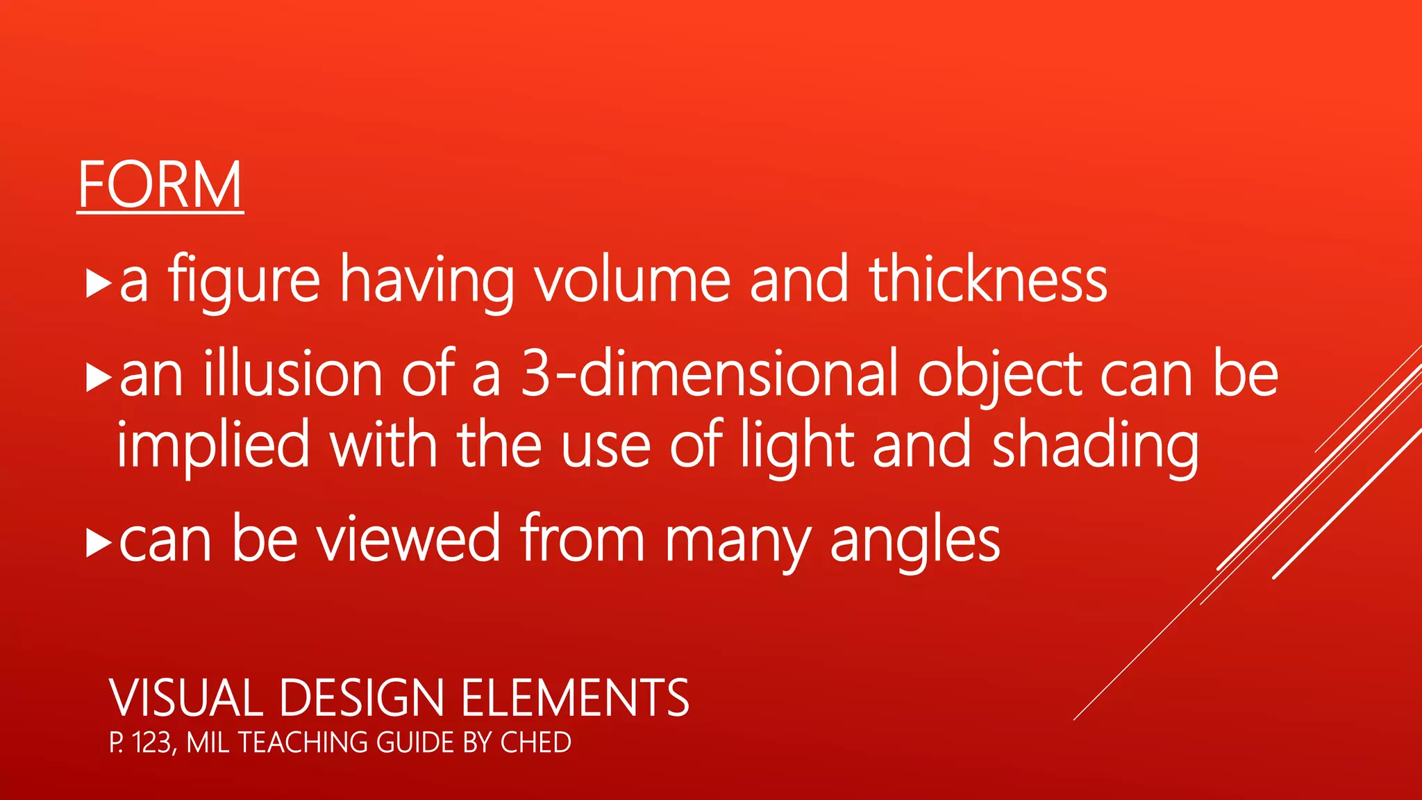 VISUAL DESIGN ELEMENTS
P
. 123, MIL TEACHING GUIDE BY CHED
FORM
a figure having volume and thickness
an illusion of a 3-dimensional object can be
implied with the use of light and shading
can be viewed from many angles
 