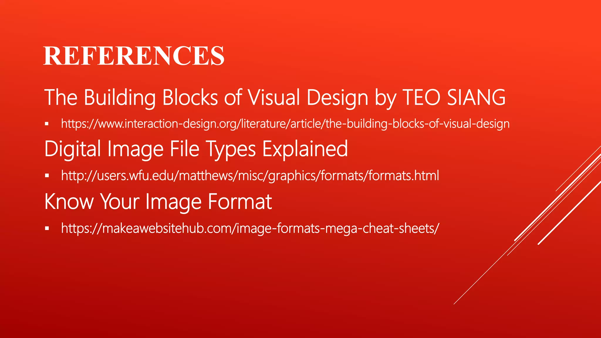 REFERENCES
The Building Blocks of Visual Design by TEO SIANG
 https://www.interaction-design.org/literature/article/the-building-blocks-of-visual-design
Digital Image File Types Explained
 http://users.wfu.edu/matthews/misc/graphics/formats/formats.html
Know Your Image Format
 https://makeawebsitehub.com/image-formats-mega-cheat-sheets/
 