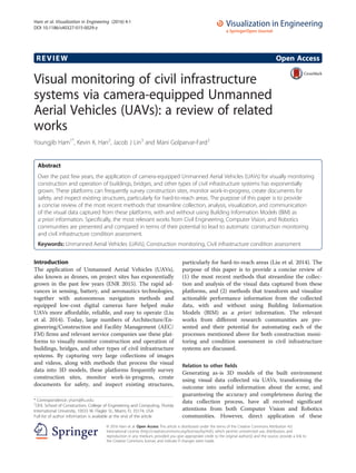REVIEW Open Access
Visual monitoring of civil infrastructure
systems via camera-equipped Unmanned
Aerial Vehicles (UAVs): a review of related
works
Youngjib Ham1*
, Kevin K. Han2
, Jacob J Lin3
and Mani Golparvar-Fard2
Abstract
Over the past few years, the application of camera-equipped Unmanned Aerial Vehicles (UAVs) for visually monitoring
construction and operation of buildings, bridges, and other types of civil infrastructure systems has exponentially
grown. These platforms can frequently survey construction sites, monitor work-in-progress, create documents for
safety, and inspect existing structures, particularly for hard-to-reach areas. The purpose of this paper is to provide
a concise review of the most recent methods that streamline collection, analysis, visualization, and communication
of the visual data captured from these platforms, with and without using Building Information Models (BIM) as
a priori information. Specifically, the most relevant works from Civil Engineering, Computer Vision, and Robotics
communities are presented and compared in terms of their potential to lead to automatic construction monitoring
and civil infrastructure condition assessment.
Keywords: Unmanned Aerial Vehicles (UAVs), Construction monitoring, Civil infrastructure condition assessment
Introduction
The application of Unmanned Aerial Vehicles (UAVs),
also known as drones, on project sites has exponentially
grown in the past few years (ENR 2015). The rapid ad-
vances in sensing, battery, and aeronautics technologies,
together with autonomous navigation methods and
equipped low-cost digital cameras have helped make
UAVs more affordable, reliable, and easy to operate (Liu
et al. 2014). Today, large numbers of Architecture/En-
gineering/Construction and Facility Management (AEC/
FM) firms and relevant service companies use these plat-
forms to visually monitor construction and operation of
buildings, bridges, and other types of civil infrastructure
systems. By capturing very large collections of images
and videos, along with methods that process the visual
data into 3D models, these platforms frequently survey
construction sites, monitor work-in-progress, create
documents for safety, and inspect existing structures,
particularly for hard-to-reach areas (Liu et al. 2014). The
purpose of this paper is to provide a concise review of
(1) the most recent methods that streamline the collec-
tion and analysis of the visual data captured from these
platforms, and (2) methods that transform and visualize
actionable performance information from the collected
data, with and without using Building Information
Models (BIM) as a priori information. The relevant
works from different research communities are pre-
sented and their potential for automating each of the
processes mentioned above for both construction moni-
toring and condition assessment in civil infrastructure
systems are discussed.
Relation to other fields
Generating as-is 3D models of the built environment
using visual data collected via UAVs, transforming the
outcome into useful information about the scene, and
guaranteeing the accuracy and completeness during the
data collection process, have all received significant
attentions from both Computer Vision and Robotics
communities. However, direct application of these
* Correspondence: yham@fiu.edu
1
OHL School of Construction, College of Engineering and Computing, Florida
International University, 10555 W. Flagler St., Miami, FL 33174, USA
Full list of author information is available at the end of the article
© 2016 Ham et al. Open Access This article is distributed under the terms of the Creative Commons Attribution 4.0
International License (http://creativecommons.org/licenses/by/4.0/), which permits unrestricted use, distribution, and
reproduction in any medium, provided you give appropriate credit to the original author(s) and the source, provide a link to
the Creative Commons license, and indicate if changes were made.
Ham et al. Visualization in Engineering (2016) 4:1
DOI 10.1186/s40327-015-0029-z
 