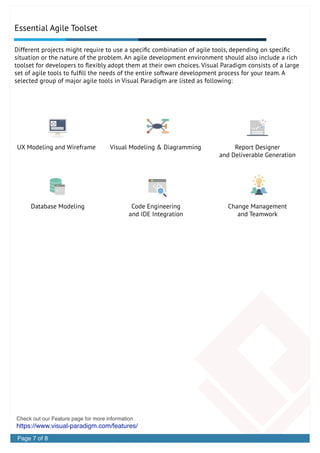 Essential Agile Toolset
Different projects might require to use a speciﬁc combination of agile tools, depending on speciﬁc
situation or the nature of the problem. An agile development environment should also include a rich
toolset for developers to ﬂexibly adopt them at their own choices. Visual Paradigm consists of a large
set of agile tools to fulﬁll the needs of the entire software development process for your team. A
selected group of major agile tools in Visual Paradigm are listed as following:
UX Modeling and Wireframe Report Designer
and Deliverable Generation
Visual Modeling & Diagramming
Database Modeling Change Management
and Teamwork
Code Engineering
and IDE Integration
https://www.visual-paradigm.com/features/
Check out our Feature page for more information
Page 7 of 8
 