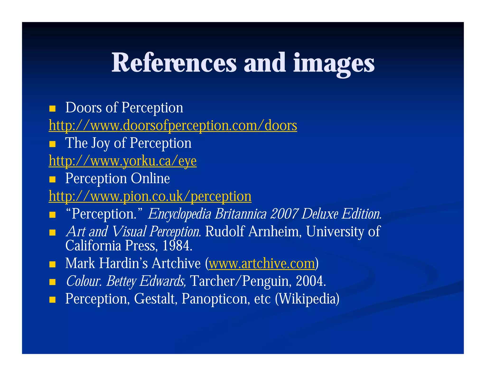 References and images
   Doors of Perception
http://www.doorsofperception.com/doors
   The Joy of Perception
http://www.yorku.ca/eye
   Perception Online
http://www.pion.co.uk/perception
   “Perception.” E l p di Britannica 2007 Deluxe Edition.
   “P       ti ” Encyclopedia B it i          D l Editi
   Art and Visual Perception. Rudolf Arnheim, University of
   California Press, 1984.
   Mark Hardin’s A hi (www.artchive.com)
   M k H di ’ Artchive (www.artchive.com)
                                       hi
   Colour. Bettey Edwards, Tarcher/Penguin, 2004.
   Perception, Gestalt, Panopticon, etc (
         p                     p          (Wikipedia)
                                               p    )
 