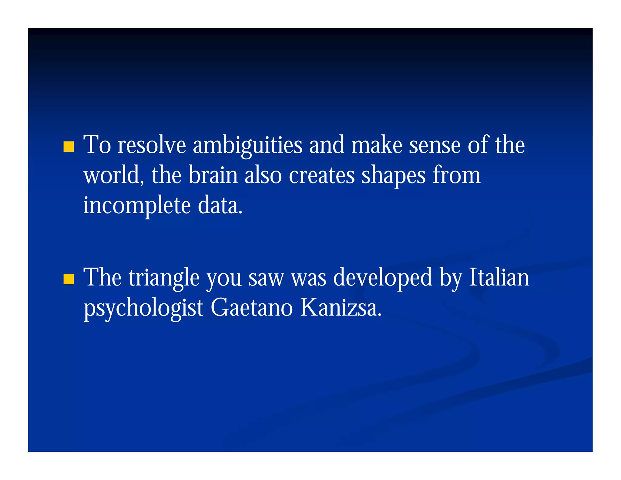 To resolve ambiguities and make sense of the
world, the brain also creates shapes from
incomplete data.
            data

The i l
Th triangle you saw was d l d b I li
                        developed by Italian
psychologist Gaetano Kanizsa.
 
