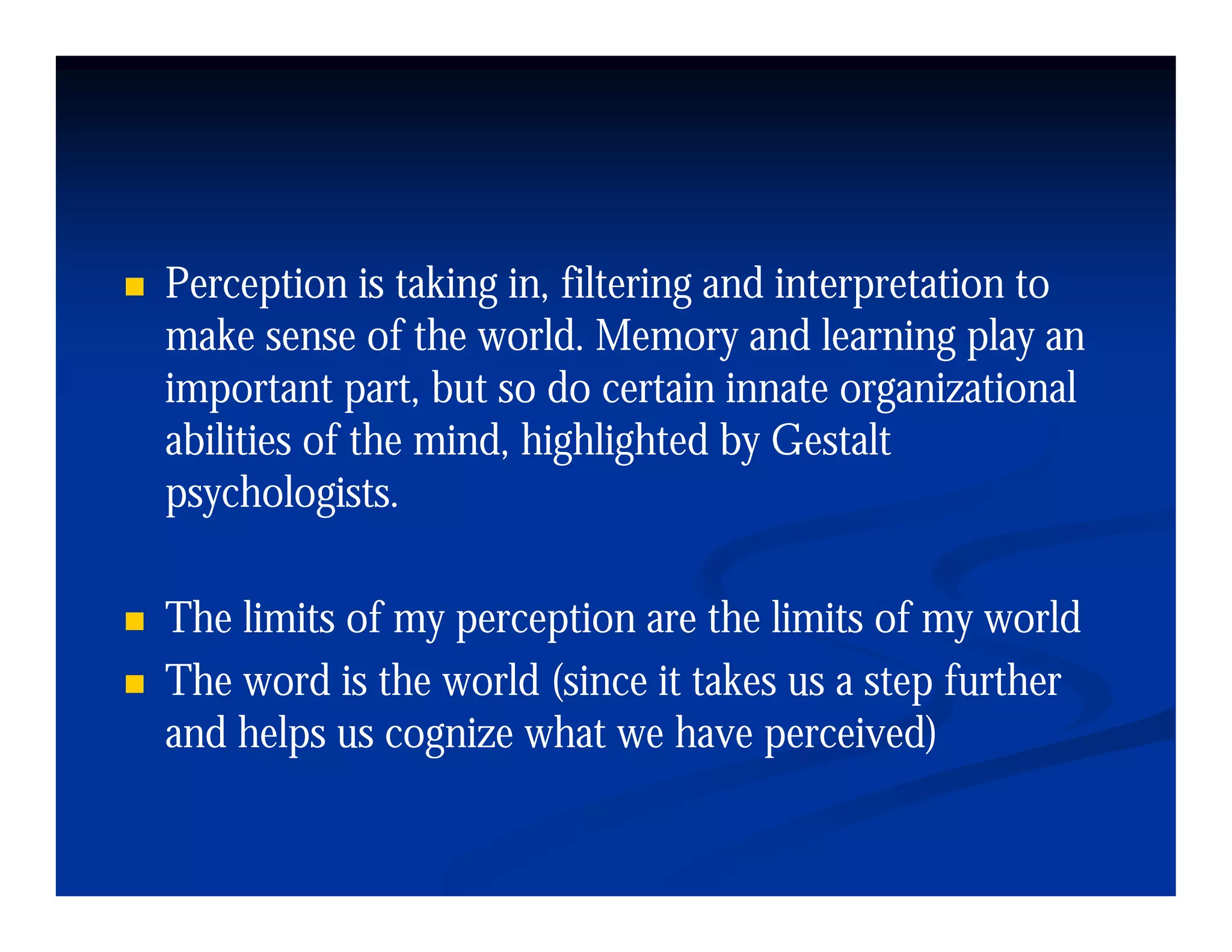 Perception is taking in, filtering and interpretation to
make sense of the world. Memory and learning play an
important part, but so do certain innate organizational
abilities of the mind, highlighted by Gestalt
psychologists.

The limits of my perception are the limits of my world
The word is the world (since it takes us a step further
and helps us cognize what we have perceived)
 