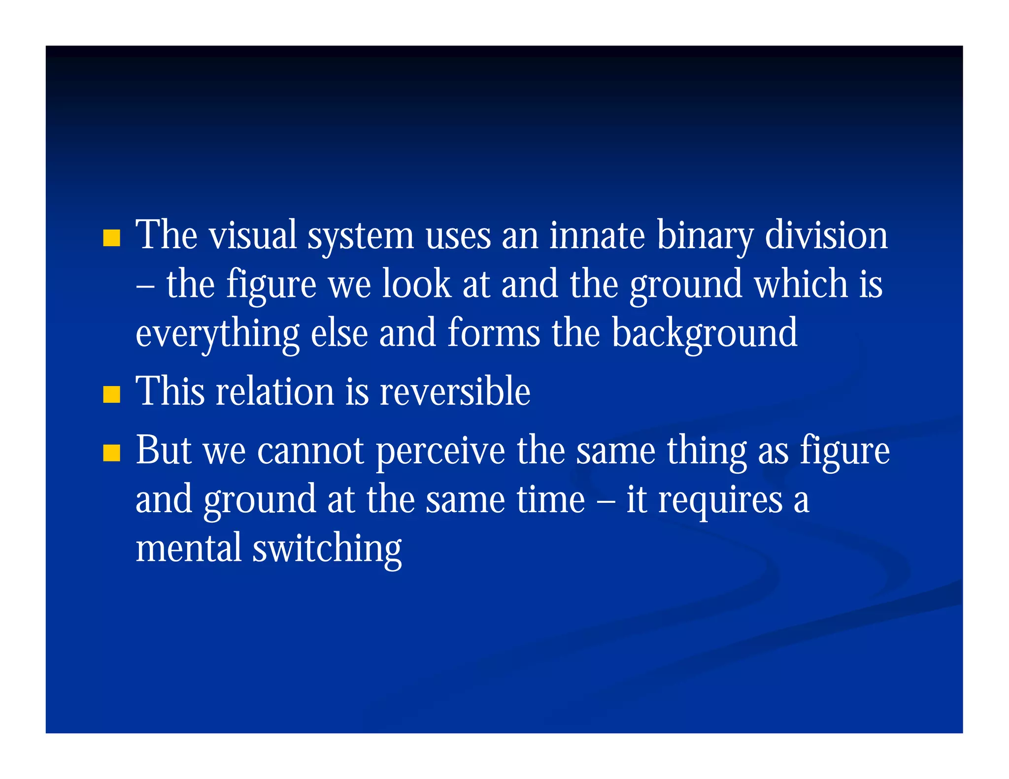 The visual system uses an innate binary division
– the figure we look at and the ground which is
everything else and forms the background
This relation is reversible
But
B we cannot perceive the same thing as fi
                      i h          hi     figure
and ground at the same time – it requires a
mental switching
       l i hi
 