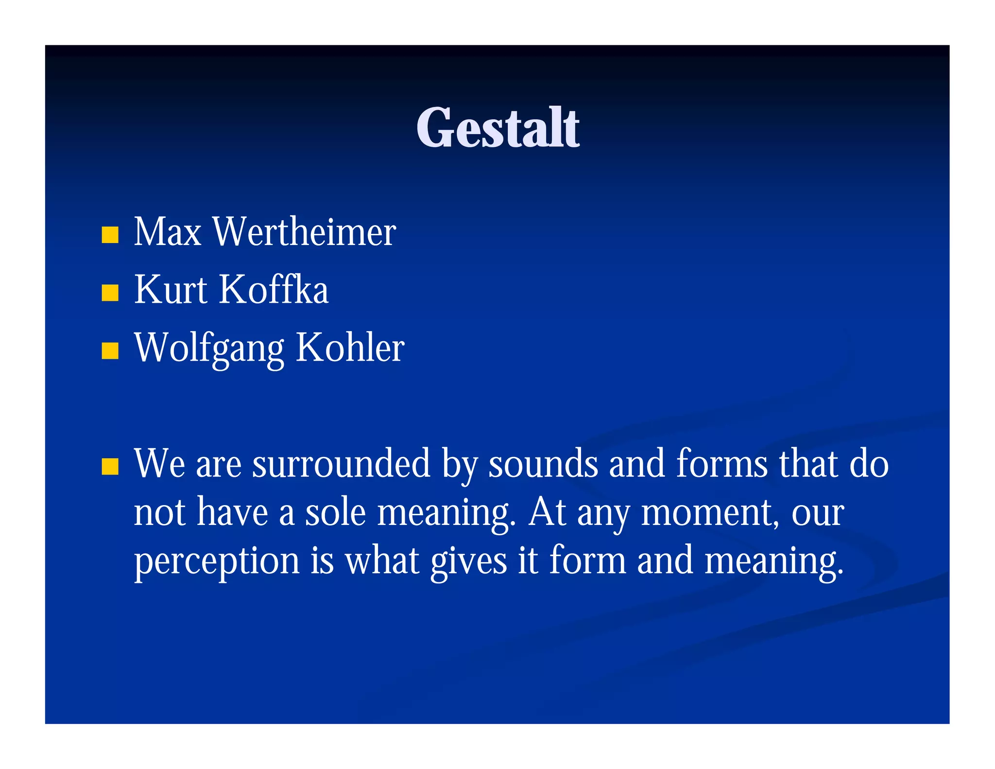 Gestalt
Max Wertheimer
Kurt Koffka
Wolfgang K hl
W lf     Kohler

We are surrounded by sounds and forms that do
not have a sole meaning. At any moment, our
                       g        y       ,
perception is what gives it form and meaning.
 