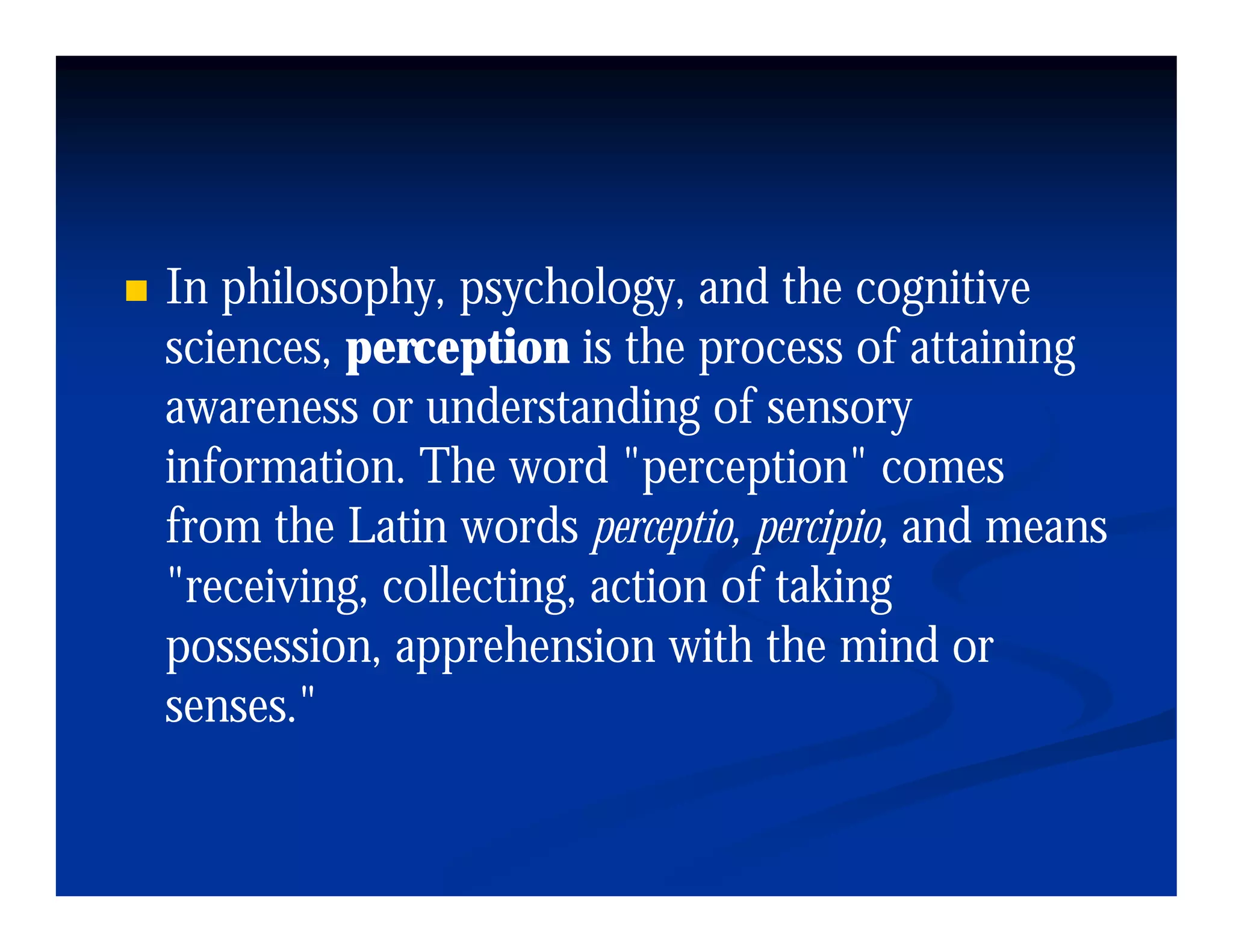 In philosophy psychology and the cognitive
   philosophy, psychology,
sciences, perception is the process of attaining
awareness or understanding of sensory
information. The word "perception" comes
from the Latin words perceptio percipio and means
                        perceptio, percipio,
"receiving, collecting, action of taking
possession,
possession apprehension with the mind or
senses."
 
