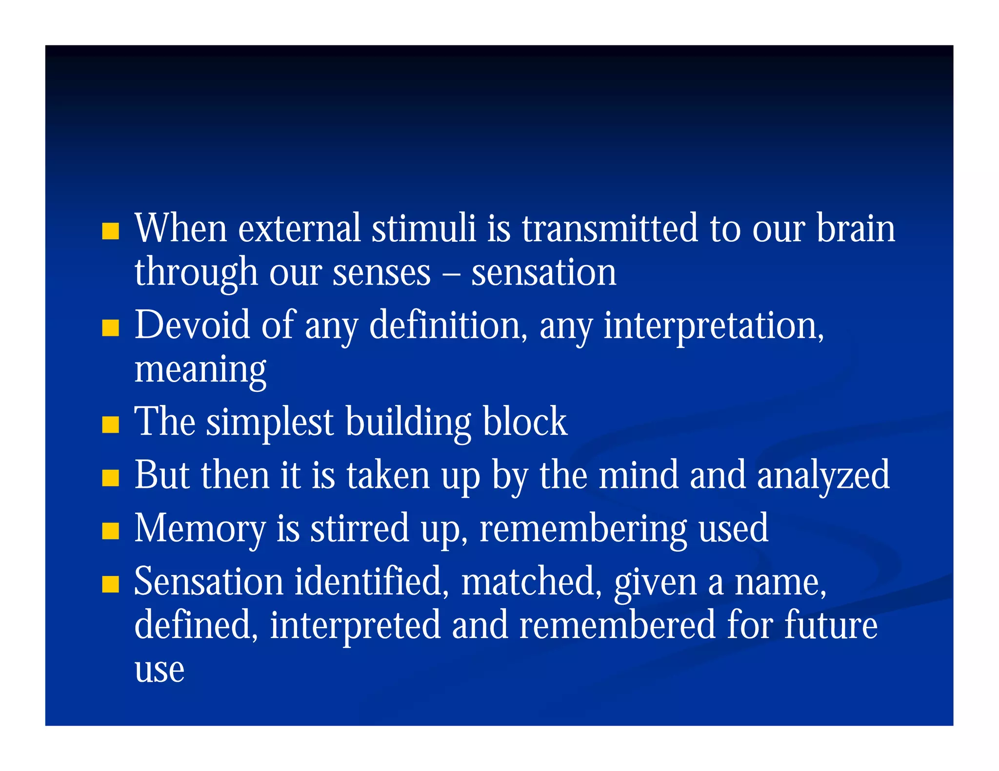 When external stimuli is transmitted to our brain
through our senses – sensation
Devoid of any definition, any interpretation,
meaning
The simplest building block
But then it is taken up by the mind and analyzed
Memory is stirred up remembering used
                    up,
Sensation identified, matched, given a name,
defined,
defined interpreted and remembered for future
use
 