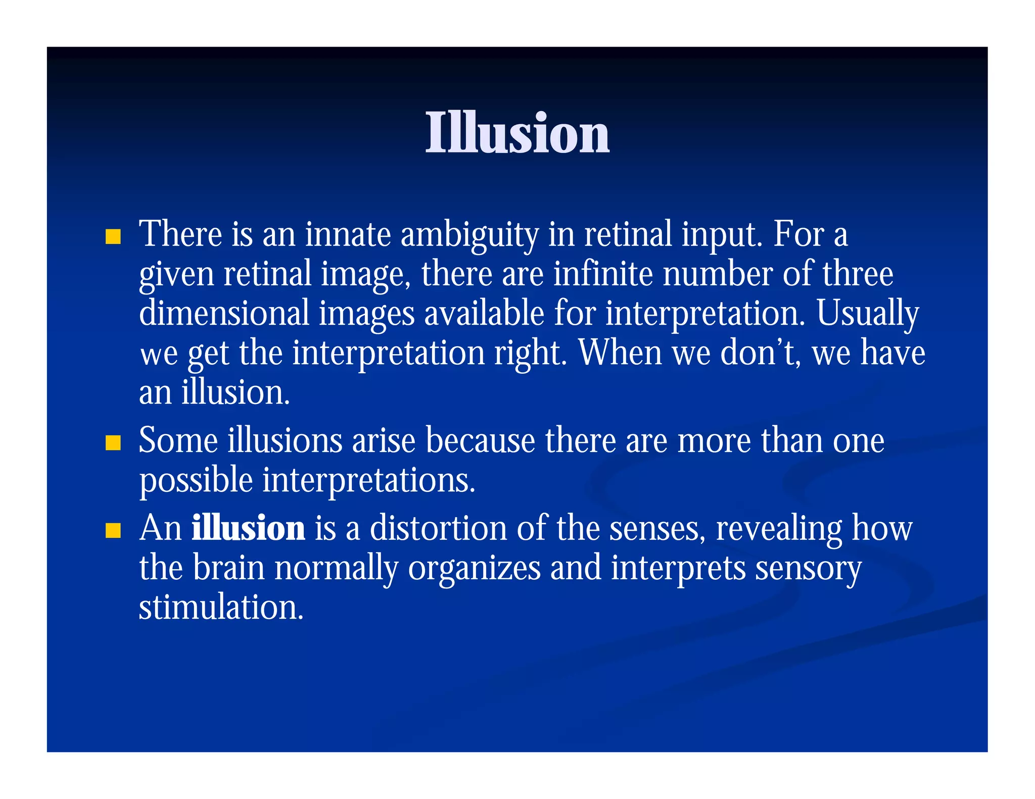 Illusion
There is an innate ambiguity in retinal input. For a
                         g y              p
given retinal image, there are infinite number of three
dimensional images available for interpretation. Usually
we get the interpretation right. When we don’t, we have
       t th i t rpr t ti ri ht Wh          d ’t      h
an illusion.
Some illusions arise because there are more than one
possible interpretations.
An illusion is a distortion of the senses, revealing how
the brain normally organizes and interprets sensory
stimulation.
 