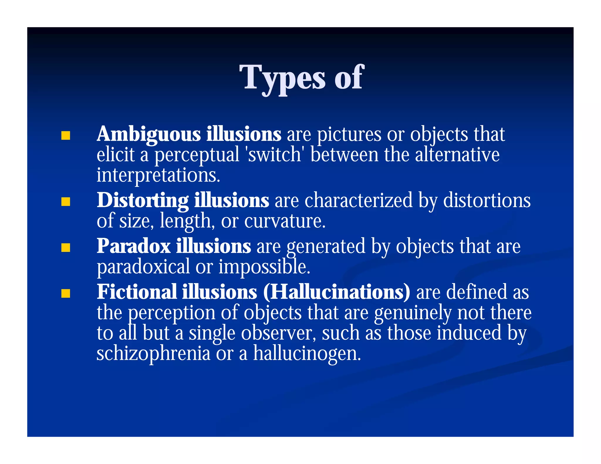 Types of
Ambiguous illusions are pictures or objects that
        g                     p             j
elicit a perceptual 'switch' between the alternative
interpretations.
Distorting illusions are characterized by distortions
of size, length, or curvature.
Paradox illusions are generated by objects that are
paradoxical or impossible.
     d i l i             ibl
Fictional illusions (Hallucinations) are defined as
the perception of objects that are g
     p     p          bj            genuinely not there
                                              y
to all but a single observer, such as those induced by
schizophrenia or a hallucinogen.
 