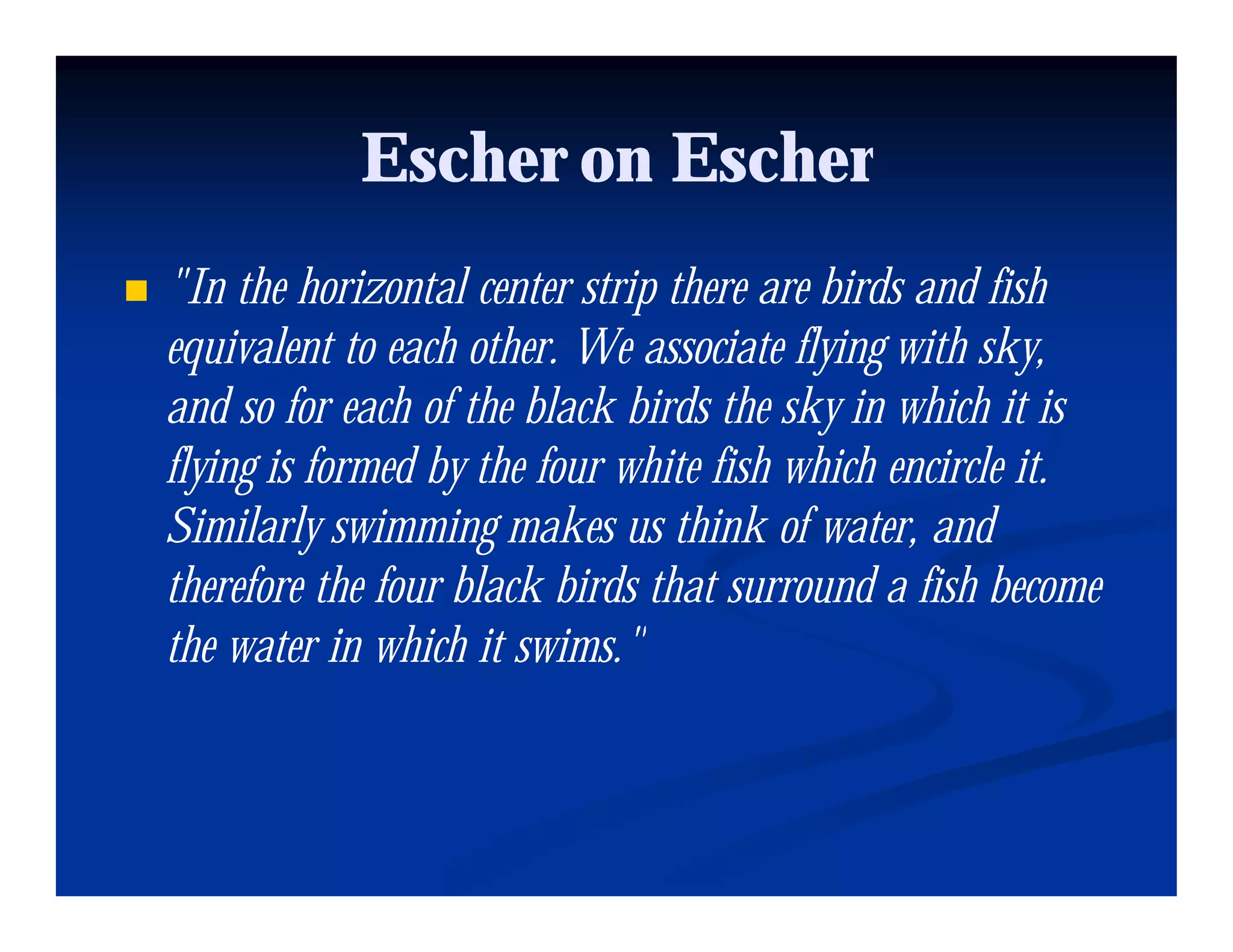 Escher on Escher
"In the horizontal center strip there are birds and fish
  In
equivalent to each other. We associate flying with sky,
and so for each of the black birds the sky in which it is
flying is formed by the four white fish which encircle it.
Similarly swimming makes us think of water, and
                                          water
therefore the four black birds that surround a fish become
the water in which it swims."
                       swims
 