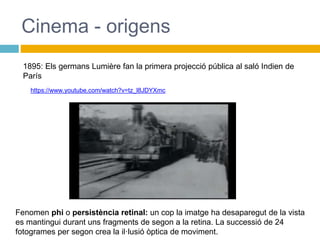 Cinema - origens
1895: Els germans Lumière fan la primera projecció pública al saló Indien de
París
Fenomen phi o persistència retinal: un cop la imatge ha desaparegut de la vista
es mantingui durant uns fragments de segon a la retina. La successió de 24
fotogrames per segon crea la il·lusió òptica de moviment.
https://www.youtube.com/watch?v=tz_l8JDYXmc
 