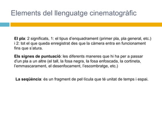 Elements del llenguatge cinematogràfic
El pla: 2 significats, 1: el tipus d’enquadrament (primer pla, pla general, etc.)
i 2: tot el que queda enregistrat des que la càmera entra en funcionament
fins que s’atura.
Els signes de puntuació: les diferents maneres que hi ha per a passar
d'un pla a un altre (el tall, la fosa negra, la fosa enfoscada, la cortineta,
l’emmascarament, el desenfocament, l’escombratge, etc.)
La seqüència: és un fragment de pel·lícula que té unitat de temps i espai.
 