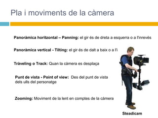 Pla i moviments de la càmera
Panoràmica horitzontal – Panning: el gir és de dreta a esquerra o a l'inrevés
Panoràmica vertical - Tilting: el gir és de dalt a baix o a l'inrevés
Tràveling o Track: Quan la càmera es desplaça
Steadicam
Punt de vista - Point of view: Des del punt de vista
dels ulls del personatge
Zooming: Moviment de la lent en comptes de la càmera
 