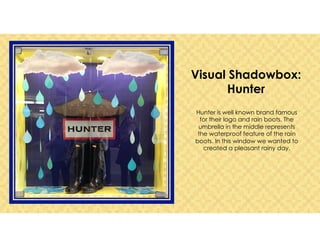 Visual Shadowbox:
Hunter
Hunter is well known brand famous
for their logo and rain boots. The
umbrella in the middle represents
the waterproof feature of the rain
boots. In this window we wanted to
created a pleasant rainy day.
 