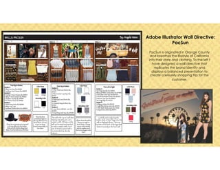 Adobe Illustrator Wall Directive:
PacSun
PacSun is originated in Orange County
and breathes the lifestyle of California
into their store and clothing. To the left I
have designed a wall directive that
replicates the brand identity and
displays a balanced presentation to
create a leisurely shopping trip for the
customer. 	

 