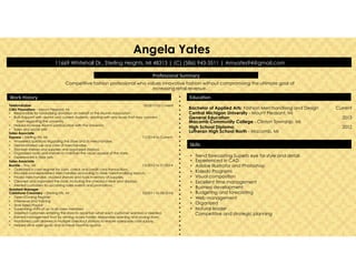 •  Trend forecasting Superb eye for style and detail
•  Experienced in CAD
•  Adobe Illustrator and Photoshop
•  Kaledo Programs
•  Visual composition
•  Excellent time management
•  Business development
•  Budgeting and forecasting
•  Web management
•  Organized
•  Natural leader
Competitive and strategic planning
Bachelor of Applied Arts: Fashion Merchandising and Design Current
Central Michigan University - Mount Pleasant, MI
General Education: 2013
Macomb Community College - Clinton Township, MI
High School Diploma: 2012
Lutheran High School North - Macomb, MI
!
Angela Yates
11669 Whitehall Dr., Sterling Heights, MI 48313 | (C) (586) 943-3511 | Amyates94@gmail.com
Telefundraiser 03/2015 to Current
CMU Phonathon – Mount Pleasant, MI
•  Responsible for fundraising donation on behalf of the Alumni Association
•  Built Rapport with alumni and current students, assisting with any issues that may concern
them regarding the university
•  Helped increase Alumni participation with the University
•  Sales and social skills
Sales Associate
Express – Sterling Hts, MI 11/2014 to Current
•  Answered questions regarding the store and its merchandise.
•  Demonstrated use and care of merchandise.
•  Stocked shelves and supplies and organized displays.
•  Organized racks and shelves to maintain the visual appeal of the store.
•  Experienced in floor sets.
Sales Associate
Buckle – Troy, MI 12/2013 to 01/2014
•  Operated a cash register for cash, check and credit card transactions.
•  Stocked and replenished merchandise according to store merchandising layouts.
•  Priced merchandise, stocked shelves and took inventory of supplies.
•  Cleaned and organized the store, including the checkout desk and displays.
•  Alerted customers to upcoming sales events and promotions.
Assistant Manager
Coldstone Creamery – Sterling Hts, MI 03/2011 to 08/2014
•  Open/Closing Register
•  Interviews and Training
•  Time Keep/Payroll
•  Supervising shifts of up to six crew members
•  Greeted customers entering the store to ascertain what each customer wanted or needed.
•  Earned management trust by serving as key holder, responsibly opening and closing store.
•  Monitored cash drawers in multiple checkout stations to ensure adequate cash supply.
•  Helped drive sales goals and achieve monthly quotas.
Professional!Summary!!
Work!History! Educa7on!
Skills!
Competitive fashion professional who values innovative fashion without compromising the ultimate goal of
increasing retail revenue.
 