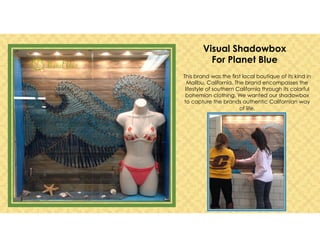 This brand was the first local boutique of its kind in
Malibu, California. The brand encompasses the
lifestyle of southern California through its colorful
bohemian clothing. We wanted our shadowbox
to capture the brands authentic Californian way
of life.
Visual Shadowbox
For Planet Blue
 