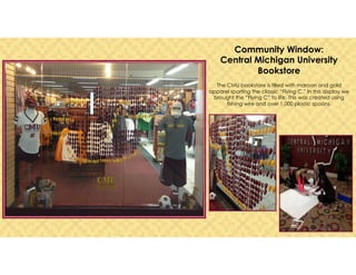 Community Window:
Central Michigan University
Bookstore
The CMU bookstore is filled with maroon and gold
apparel sporting the classic “Flying C.” In this display we
brought the “Flying C” to life. This was created using
fishing wire and over 1,000 plastic spoons.
 