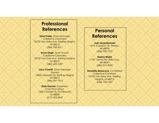 Professional
References
Gina Prater, Store Manager
Coldstone Creamery
35732 Van Dyke Ave. Sterling Heights,
MI 48312
(586) 943-3511
Dave Singh, Store Owner
Coldstone Creamery
35732 Van Syke Ave. Sterling Heights,
MI 48312
(586) 602-1087
Lacy Cowall, Store Manager
Express
14600 Lakeside Cir, Sterling Heights,
MI 48313
(586) 247-1915
Dale Gunner, Supervisor
CMU Phonathon
1200 S Franklin St, Mt Pleasant,
MI 48859
(517) 403-8647
Personal
References
Judi Jarzembowski
4619 Audubon Dr. Warren,
MI 48092
(586) 909-1927
Barbra Walsh
11781 Lambs Rd. Riley Twp.,
MI 48041
(586) 219-4020
Henrietta Banscavo, Co-Worker
Coldstone Creamery
35732 Van Dyke Ave. Sterling
Heights, MI 48312
(248) 703-7457
 