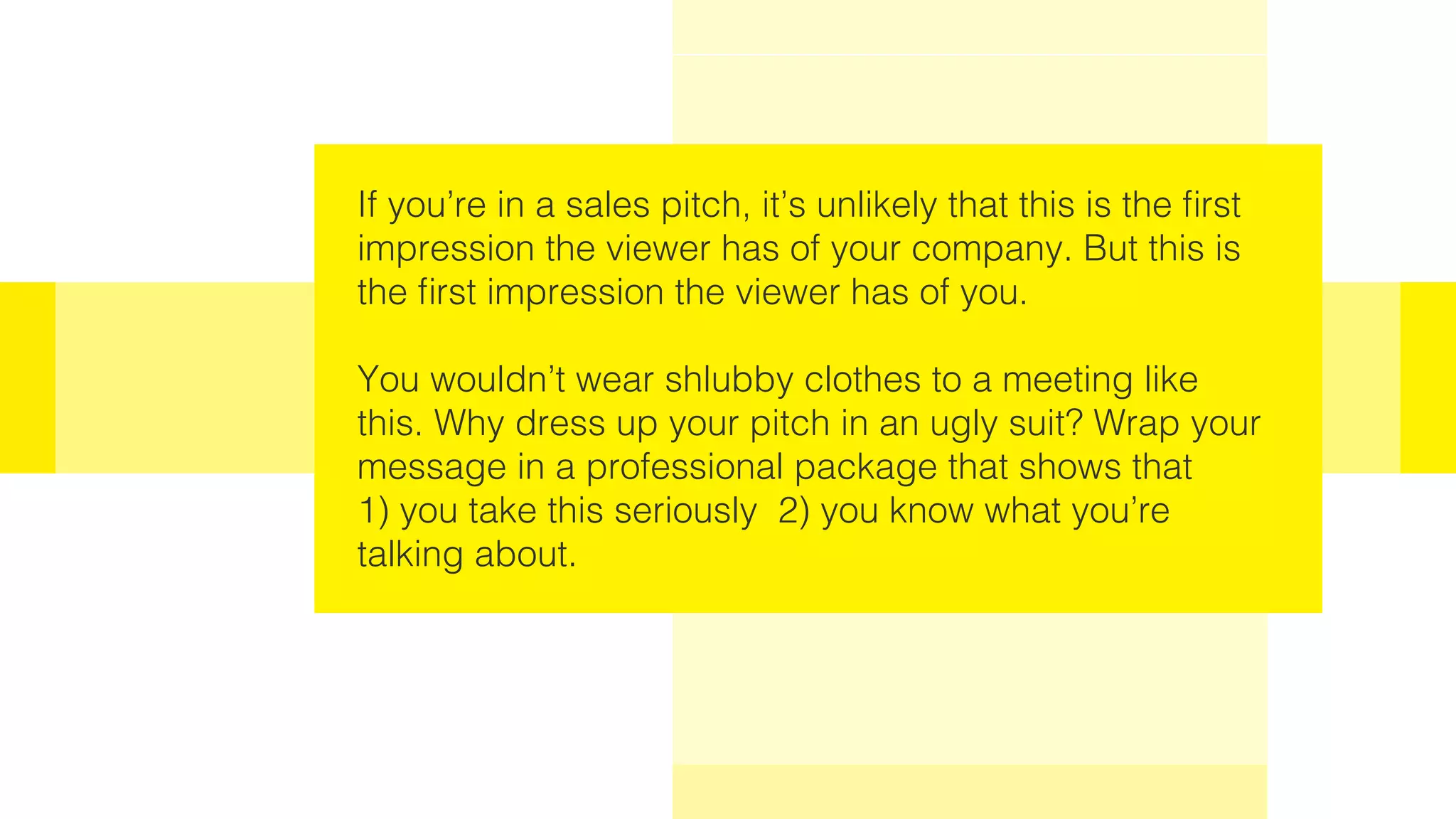 If you’re in a sales pitch, it’s unlikely that this is the first
impression the viewer has of your company. But this is
the first impression the viewer has of you.
You wouldn’t wear shlubby clothes to a meeting like
this. Why dress up your pitch in an ugly suit? Wrap your
message in a professional package that shows that
1) you take this seriously 2) you know what you’re
talking about.
 