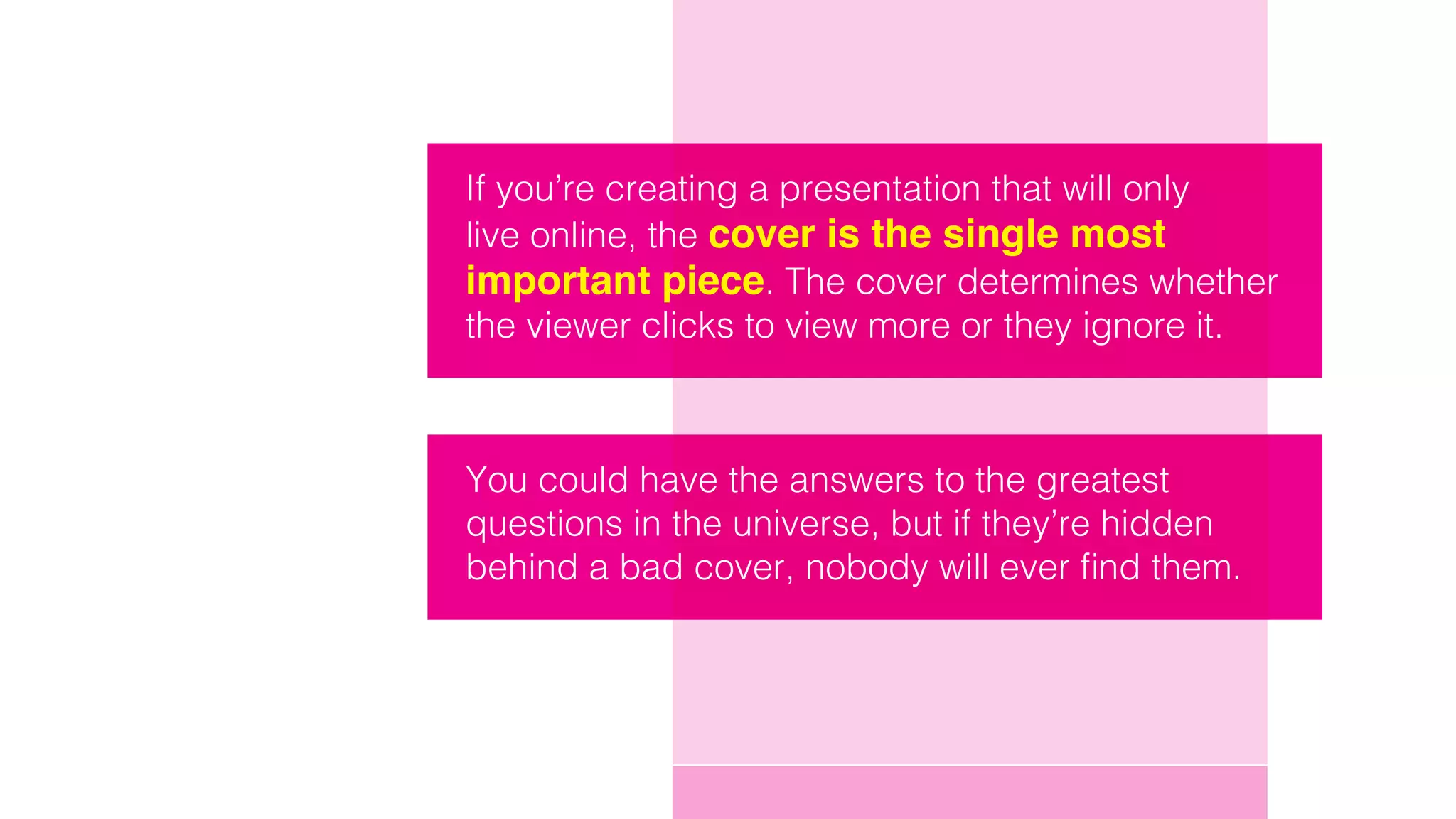 If you’re creating a presentation that will only
live online, the cover is the single most
important piece. The cover determines whether
the viewer clicks to view more or they ignore it.
You could have the answers to the greatest
questions in the universe, but if they’re hidden
behind a bad cover, nobody will ever find them.
 