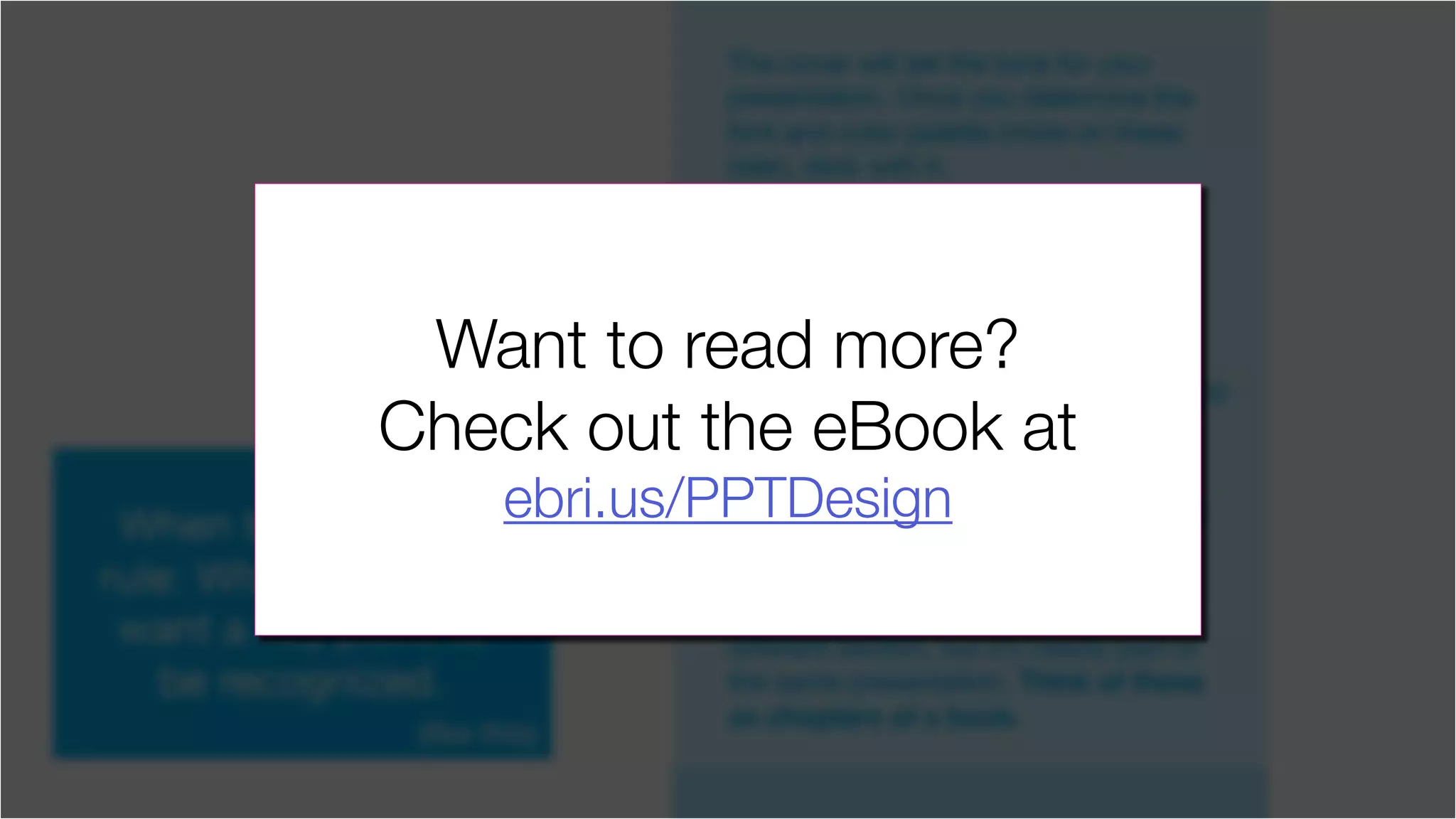 The cover will set the tone for your
presentation. Once you determine the
font and color palette (more on these
later), stick with it.
You’ve seen presentations where
it’s obvious that the deck was
Frankensteined together from other
decks. One or two great slides can
really ruin it for the rest of the slides.
Don’t give the viewer any excuse to stop
paying attention to your message.
If your presentation is broken up into
different sections, feel free to give each
section a related visual theme. By
slightly altering the color, you can let
the viewer know that they are now in a
different section, but it’s clearly part of
the same presentation. Think of these
as chapters of a book.
When to break this
rule: When you really
want a key point to
be recognized.
(like this)
Want to read more?
Check out the eBook at
ebri.us/PPTDesign
 