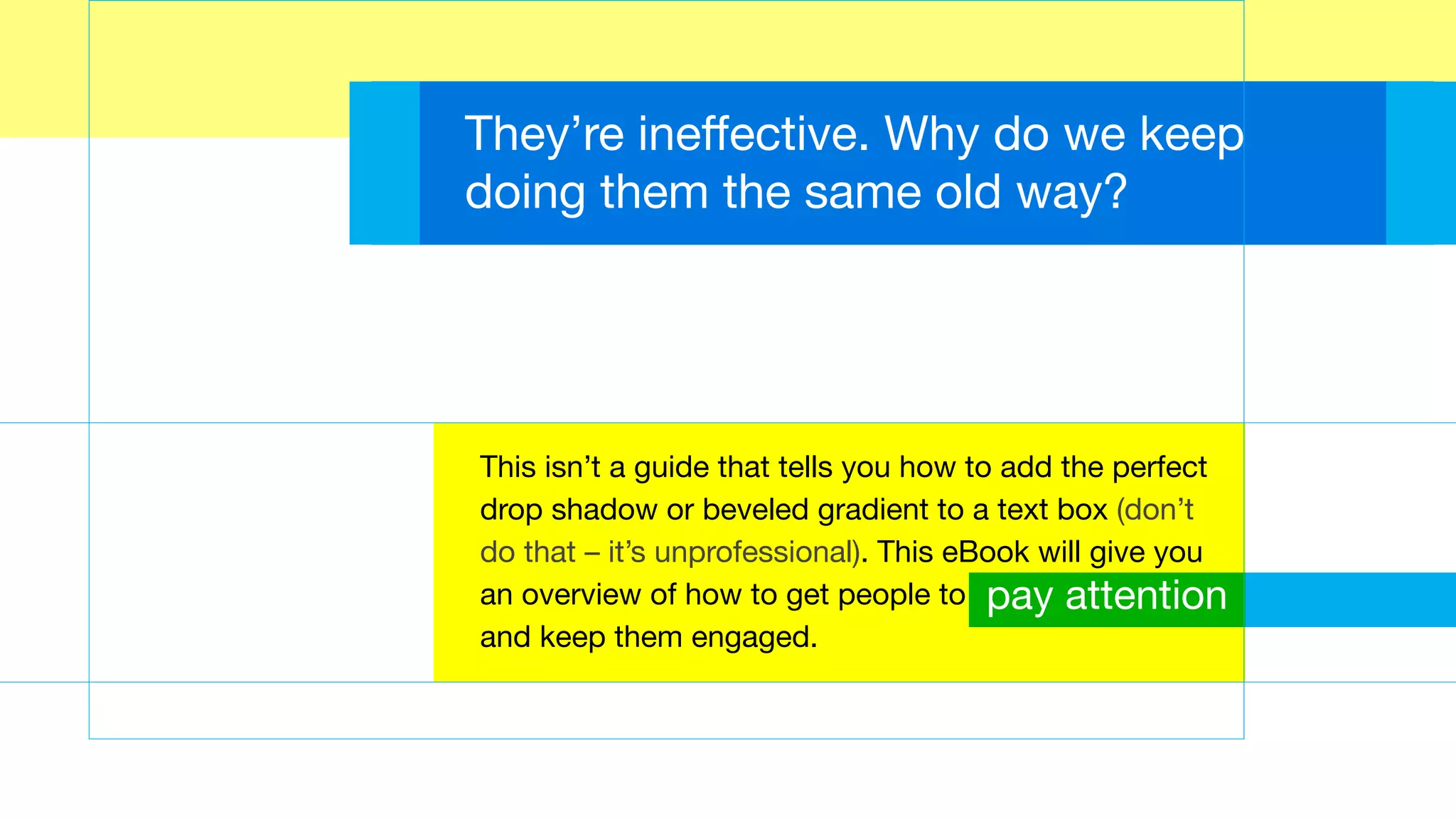 They’re ineffective. Why do we keep
doing them the same old way?
This isn’t a guide that tells you how to add the perfect
drop shadow or beveled gradient to a text box (don’t
do that – it’s unprofessional). This eBook will give you
an overview of how to get people to
and keep them engaged.
pay attention
 