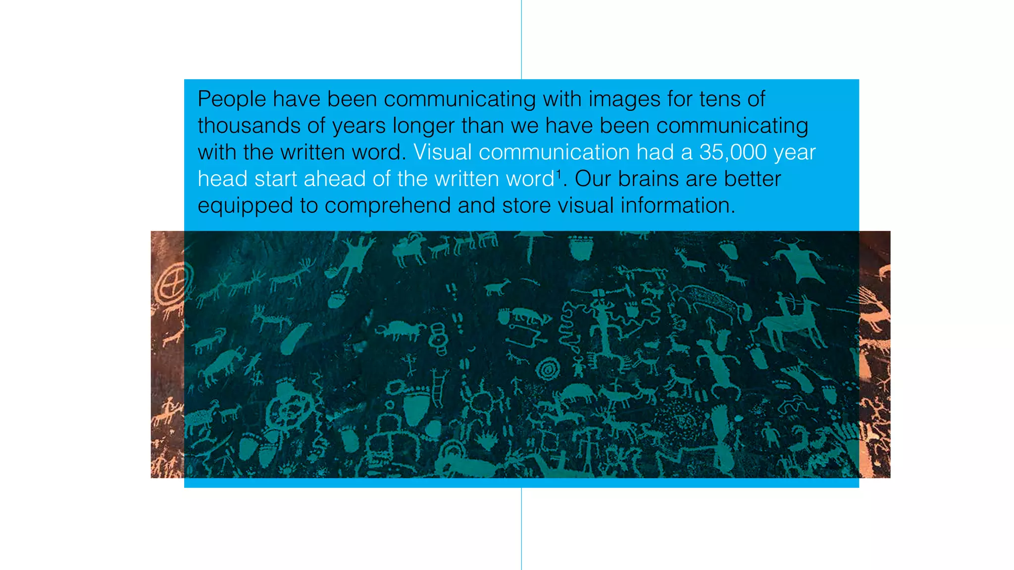 People have been communicating with images for tens of
thousands of years longer than we have been communicating
with the written word. Visual communication had a 35,000 year
head start ahead of the written word1
. Our brains are better
equipped to comprehend and store visual information.
 