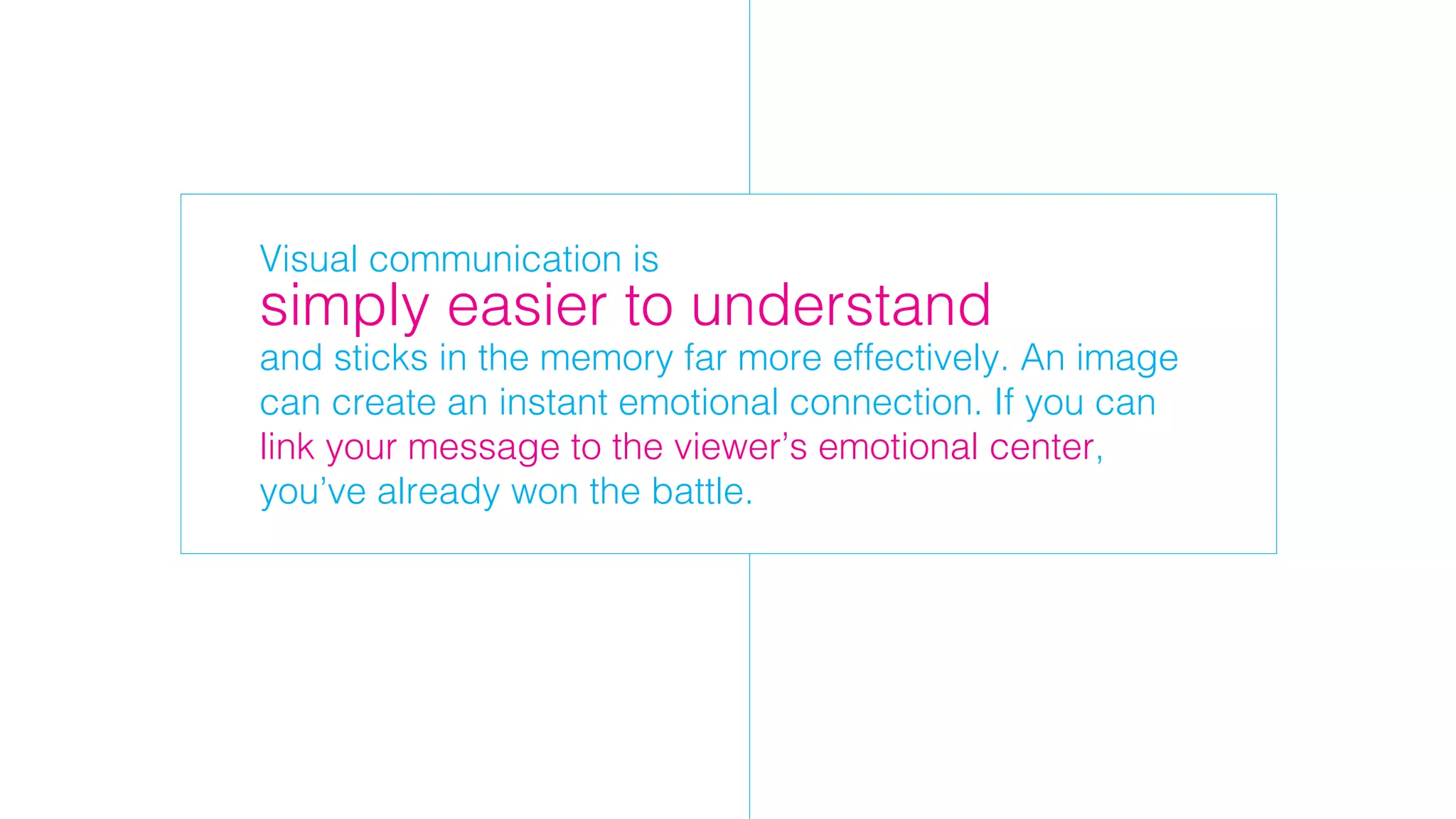 Visual communication is
and sticks in the memory far more effectively. An image
can create an instant emotional connection. If you can
link your message to the viewer’s emotional center,
you’ve already won the battle.
simply easier to understand
 