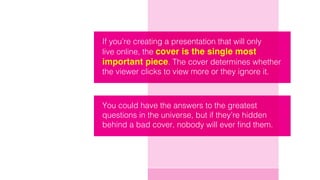 If you’re creating a presentation that will only
live online, the cover is the single most
important piece. The cover determines whether
the viewer clicks to view more or they ignore it.
You could have the answers to the greatest
questions in the universe, but if they’re hidden
behind a bad cover, nobody will ever find them.
 