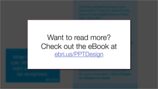 The cover will set the tone for your
presentation. Once you determine the
font and color palette (more on these
later), stick with it.
You’ve seen presentations where
it’s obvious that the deck was
Frankensteined together from other
decks. One or two great slides can
really ruin it for the rest of the slides.
Don’t give the viewer any excuse to stop
paying attention to your message.
If your presentation is broken up into
different sections, feel free to give each
section a related visual theme. By
slightly altering the color, you can let
the viewer know that they are now in a
different section, but it’s clearly part of
the same presentation. Think of these
as chapters of a book.
When to break this
rule: When you really
want a key point to
be recognized.
(like this)
Want to read more?
Check out the eBook at
ebri.us/PPTDesign
 